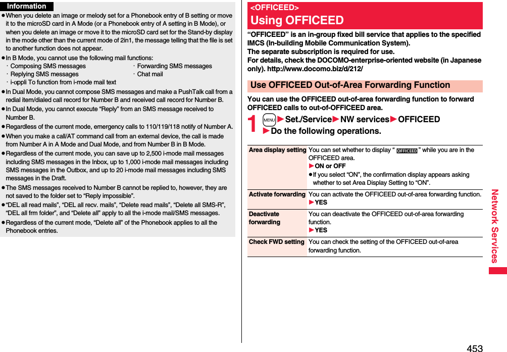 453Network ServicesInformationpWhen you delete an image or melody set for a Phonebook entry of B setting or move it to the microSD card in A Mode (or a Phonebook entry of A setting in B Mode), or when you delete an image or move it to the microSD card set for the Stand-by display in the mode other than the current mode of 2in1, the message telling that the file is set to another function does not appear.pIn B Mode, you cannot use the following mail functions:・Composing SMS messages ・Forwarding SMS messages・Replying SMS messages ・Chat mail・i-αppli To function from i-mode mail textpIn Dual Mode, you cannot compose SMS messages and make a PushTalk call from a redial item/dialed call record for Number B and received call record for Number B.pIn Dual Mode, you cannot execute “Reply” from an SMS message received to Number B.pRegardless of the current mode, emergency calls to 110/119/118 notify of Number A.pWhen you make a call/AT command call from an external device, the call is made from Number A in A Mode and Dual Mode, and from Number B in B Mode.pRegardless of the current mode, you can save up to 2,500 i-mode mail messages including SMS messages in the Inbox, up to 1,000 i-mode mail messages including SMS messages in the Outbox, and up to 20 i-mode mail messages including SMS messages in the Draft.pThe SMS messages received to Number B cannot be replied to, however, they are not saved to the folder set to “Reply impossible”.p“DEL all read mails”, “DEL all recv. mails”, “Delete read mails”, “Delete all SMS-R”, “DEL all frm folder”, and “Delete all” apply to all the i-mode mail/SMS messages.pRegardless of the current mode, “Delete all” of the Phonebook applies to all the Phonebook entries.“OFFICEED” is an in-group fixed bill service that applies to the specified IMCS (In-building Mobile Communication System). The separate subscription is required for use. For details, check the DOCOMO-enterprise-oriented website (in Japanese only). http://www.docomo.biz/d/212/You can use the OFFICEED out-of-area forwarding function to forward OFFICEED calls to out-of-OFFICEED area.1mSet./ServiceNW servicesOFFICEEDDo the following operations.&lt;OFFICEED&gt;Using OFFICEEDUse OFFICEED Out-of-Area Forwarding FunctionArea display setting You can set whether to display “ ” while you are in the OFFICEED area.ON or OFFpIf you select “ON”, the confirmation display appears asking whether to set Area Display Setting to “ON”.Activate forwarding You can activate the OFFICEED out-of-area forwarding function.YESDeactivate forwardingYou can deactivate the OFFICEED out-of-area forwarding function.YESCheck FWD setting You can check the setting of the OFFICEED out-of-area forwarding function.