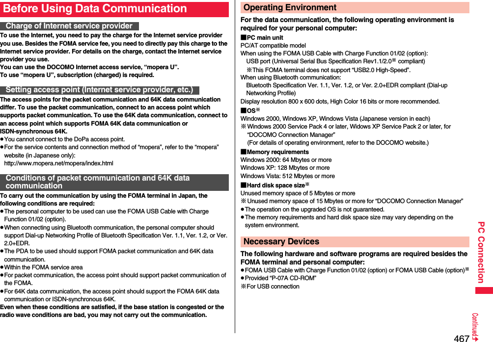 467PC ConnectionTo use the Internet, you need to pay the charge for the Internet service provider you use. Besides the FOMA service fee, you need to directly pay this charge to the Internet service provider. For details on the charge, contact the Internet service provider you use.You can use the DOCOMO Internet access service, “mopera U”.To use “mopera U”, subscription (charged) is required.The access points for the packet communication and 64K data communication differ. To use the packet communication, connect to an access point which supports packet communication. To use the 64K data communication, connect to an access point which supports FOMA 64K data communication or ISDN-synchronous 64K.pYou cannot connect to the DoPa access point.pFor the service contents and connection method of “mopera”, refer to the “mopera” website (in Japanese only):http://www.mopera.net/mopera/index.htmlTo carry out the communication by using the FOMA terminal in Japan, the following conditions are required:pThe personal computer to be used can use the FOMA USB Cable with Charge Function 01/02 (option).pWhen connecting using Bluetooth communication, the personal computer should support Dial-up Networking Profile of Bluetooth Specification Ver. 1.1, Ver. 1.2, or Ver. 2.0+EDR.pThe PDA to be used should support FOMA packet communication and 64K data communication.pWithin the FOMA service areapFor packet communication, the access point should support packet communication of the FOMA.pFor 64K data communication, the access point should support the FOMA 64K data communication or ISDN-synchronous 64K.Even when these conditions are satisfied, if the base station is congested or the radio wave conditions are bad, you may not carry out the communication.Before Using Data CommunicationCharge of Internet service providerSetting access point (Internet service provider, etc.)Conditions of packet communication and 64K data communicationFor the data communication, the following operating environment is required for your personal computer:■PC main unitPC/AT compatible modelWhen using the FOMA USB Cable with Charge Function 01/02 (option): USB port (Universal Serial Bus Specification Rev1.1/2.0※ compliant)※This FOMA terminal does not support “USB2.0 High-Speed”.When using Bluetooth communication: Bluetooth Specification Ver. 1.1, Ver. 1.2, or Ver. 2.0+EDR compliant (Dial-up Networking Profile)Display resolution 800 x 600 dots, High Color 16 bits or more recommended.■OS※Windows 2000, Windows XP, Windows Vista (Japanese version in each)※Windows 2000 Service Pack 4 or later, Widows XP Service Pack 2 or later, for “DOCOMO Connection Manager”(For details of operating environment, refer to the DOCOMO website.)■Memory requirementsWindows 2000: 64 Mbytes or moreWindows XP: 128 Mbytes or more Windows Vista: 512 Mbytes or more■Hard disk space size※Unused memory space of 5 Mbytes or more※Unused memory space of 15 Mbytes or more for “DOCOMO Connection Manager”pThe operation on the upgraded OS is not guaranteed.pThe memory requirements and hard disk space size may vary depending on the system environment.The following hardware and software programs are required besides the FOMA terminal and personal computer:pFOMA USB Cable with Charge Function 01/02 (option) or FOMA USB Cable (option)※pProvided “P-07A CD-ROM”※For USB connectionOperating EnvironmentNecessary Devices