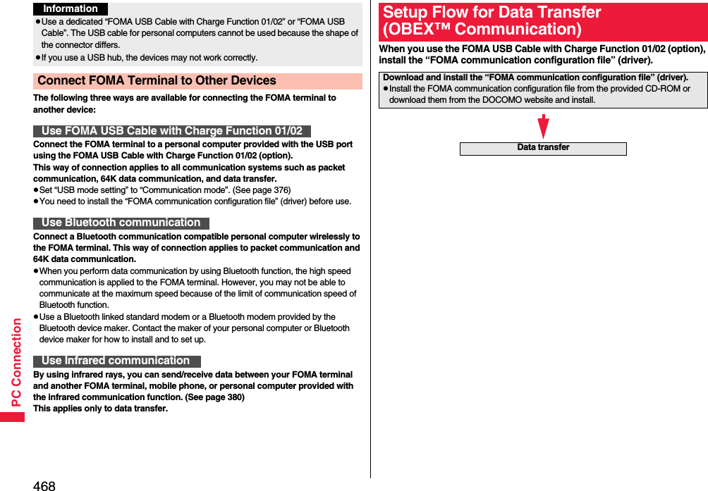 468PC ConnectionThe following three ways are available for connecting the FOMA terminal to another device:Connect the FOMA terminal to a personal computer provided with the USB port using the FOMA USB Cable with Charge Function 01/02 (option).This way of connection applies to all communication systems such as packet communication, 64K data communication, and data transfer.pSet “USB mode setting” to “Communication mode”. (See page 376)pYou need to install the “FOMA communication configuration file” (driver) before use.Connect a Bluetooth communication compatible personal computer wirelessly to the FOMA terminal. This way of connection applies to packet communication and 64K data communication.pWhen you perform data communication by using Bluetooth function, the high speed communication is applied to the FOMA terminal. However, you may not be able to communicate at the maximum speed because of the limit of communication speed of Bluetooth function.pUse a Bluetooth linked standard modem or a Bluetooth modem provided by the Bluetooth device maker. Contact the maker of your personal computer or Bluetooth device maker for how to install and to set up.By using infrared rays, you can send/receive data between your FOMA terminal and another FOMA terminal, mobile phone, or personal computer provided with the infrared communication function. (See page 380)This applies only to data transfer.InformationpUse a dedicated “FOMA USB Cable with Charge Function 01/02” or “FOMA USB Cable”. The USB cable for personal computers cannot be used because the shape of the connector differs.pIf you use a USB hub, the devices may not work correctly.Connect FOMA Terminal to Other DevicesUse FOMA USB Cable with Charge Function 01/02Use Bluetooth communicationUse Infrared communicationWhen you use the FOMA USB Cable with Charge Function 01/02 (option), install the “FOMA communication configuration file” (driver).Setup Flow for Data Transfer(OBEX™ Communication)Download and install the “FOMA communication configuration file” (driver).pInstall the FOMA communication configuration file from the provided CD-ROM or download them from the DOCOMO website and install.Data transfer