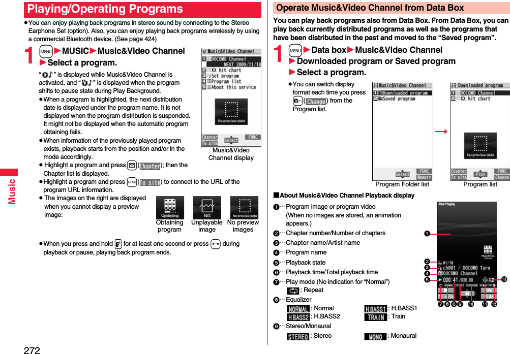 272MusicpYou can enjoy playing back programs in stereo sound by connecting to the Stereo Earphone Set (option). Also, you can enjoy playing back programs wirelessly by using a commercial Bluetooth device. (See page 424)1mMUSICMusic&amp;Video ChannelSelect a program.“ ” is displayed while Music&amp;Video Channel is activated, and “ ” is displayed when the program shifts to pause state during Play Background.pWhen a program is highlighted, the next distribution date is displayed under the program name. It is not displayed when the program distribution is suspended. It might not be displayed when the automatic program obtaining fails.pWhen information of the previously played program exists, playback starts from the position and/or in the mode accordingly.pHighlight a program and press l( ); then the Chapter list is displayed.pHighlight a program and press m( ) to connect to the URL of the program URL information.pThe images on the right are displayed when you cannot display a preview image:pWhen you press and hold p for at least one second or press h during playback or pause, playing back program ends.Playing/Operating ProgramsMusic&amp;Video Channel displayUnplayable imageNo preview imagesObtaining programYou can play back programs also from Data Box. From Data Box, you can play back currently distributed programs as well as the programs that have been distributed in the past and moved to the “Saved program”.1mData boxMusic&amp;Video ChannelDownloaded program or Saved programSelect a program.pYou can switch display format each time you press c( ) from the Program list.■About Music&amp;Video Channel Playback display…Program image or program video(When no images are stored, an animation appears.)…Chapter number/Number of chapters…Chapter name/Artist name…Program name…Playback state…Playback time/Total playback time…Play mode (No indication for “Normal”): Repeat…Equalizer: Normal : H.BASS1: H.BASS2 : Train…Stereo/Monaural: Stereo : MonauralOperate Music&amp;Video Channel from Data BoxProgram Folder list Program list   