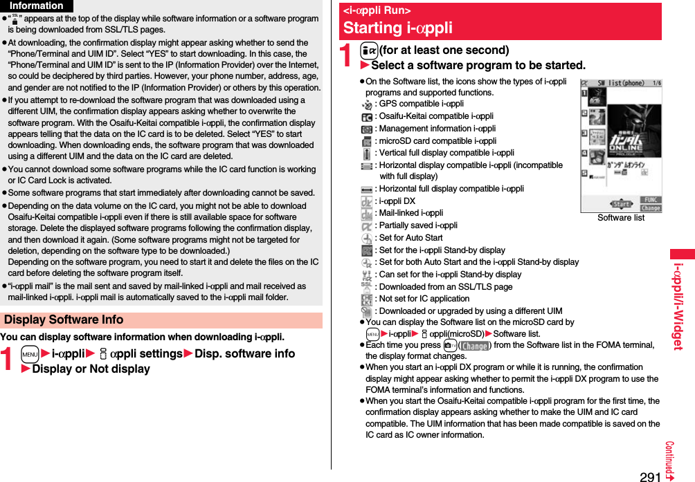 291i-αppli/i-WidgetYou can display software information when downloading i-αppli.1mi-αppliiαppli settingsDisp. software infoDisplay or Not displayp“ ” appears at the top of the display while software information or a software program is being downloaded from SSL/TLS pages.pAt downloading, the confirmation display might appear asking whether to send the “Phone/Terminal and UIM ID”. Select “YES” to start downloading. In this case, the “Phone/Terminal and UIM ID” is sent to the IP (Information Provider) over the Internet, so could be deciphered by third parties. However, your phone number, address, age, and gender are not notified to the IP (Information Provider) or others by this operation.pIf you attempt to re-download the software program that was downloaded using a different UIM, the confirmation display appears asking whether to overwrite the software program. With the Osaifu-Keitai compatible i-αppli, the confirmation display appears telling that the data on the IC card is to be deleted. Select “YES” to start downloading. When downloading ends, the software program that was downloaded using a different UIM and the data on the IC card are deleted.pYou cannot download some software programs while the IC card function is working or IC Card Lock is activated.pSome software programs that start immediately after downloading cannot be saved.pDepending on the data volume on the IC card, you might not be able to download Osaifu-Keitai compatible i-αppli even if there is still available space for software storage. Delete the displayed software programs following the confirmation display, and then download it again. (Some software programs might not be targeted for deletion, depending on the software type to be downloaded.)Depending on the software program, you need to start it and delete the files on the IC card before deleting the software program itself.p“i-αppli mail” is the mail sent and saved by mail-linked i-αppli and mail received as mail-linked i-αppli. i-αppli mail is automatically saved to the i-αppli mail folder.Display Software InfoInformation1i(for at least one second)Select a software program to be started.pOn the Software list, the icons show the types of i-αppli programs and supported functions.: GPS compatible i-αppli: Osaifu-Keitai compatible i-αppli: Management information i-αppli: microSD card compatible i-αppli: Vertical full display compatible i-αppli: Horizontal display compatible i-αppli (incompatible with full display): Horizontal full display compatible i-αppli: i-αppli DX: Mail-linked i-αppli: Partially saved i-αppli: Set for Auto Start: Set for the i-αppli Stand-by display: Set for both Auto Start and the i-αppli Stand-by display: Can set for the i-αppli Stand-by display: Downloaded from an SSL/TLS page: Not set for IC application: Downloaded or upgraded by using a different UIMpYou can display the Software list on the microSD card by mi-αppliiαppli(microSD)Software list.pEach time you press c( ) from the Software list in the FOMA terminal, the display format changes.pWhen you start an i-αppli DX program or while it is running, the confirmation display might appear asking whether to permit the i-αppli DX program to use the FOMA terminal’s information and functions.pWhen you start the Osaifu-Keitai compatible i-αppli program for the first time, the confirmation display appears asking whether to make the UIM and IC card compatible. The UIM information that has been made compatible is saved on the IC card as IC owner information.&lt;i-αppli Run&gt;Starting i-αppliSoftware list
