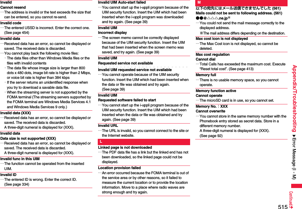515Appendix/TroubleshootingInvalid Cannot resend…The address is invalid or the text exceeds the size that can be entered, so you cannot re-send.Invalid code…The entered USSD is incorrect. Enter the correct one. (See page 454)Invalid data…Received data has an error, so cannot be displayed or saved. The received data is discarded.…You cannot play back the following movie files:・The data files other than Windows Media files or the files with invalid contents・The data file whose image size is larger than 800 dots x 480 dots, image bit rate is higher than 2 Mbps, or voice bit rate is higher than 384 kbps・If the server returns an unidentified response when you try to download a savable data file.・When the streaming server is not supported by the FOMA terminal (The streaming servers supported by the FOMA terminal are Windows Media Services 4.1 and Windows Media Services 9 only.)Invalid data (XXX)…Received data has an error, so cannot be displayed or saved. The received data is discarded. A three-digit numeral is displayed for (XXX).Invalid dataData size is not supported (XXX)…Received data has an error, so cannot be displayed or saved. The received data is discarded. A three-digit numeral is displayed for (XXX).Invalid func in this UIM…The function cannot be operated from the inserted UIM.Invalid ID…The entered ID is wrong. Enter the correct ID. (See page 334)Invalid UIM Auto-start failed…You cannot start up the i-αppli program because of the UIM security function. Insert the UIM which had been inserted when the i-αppli program was downloaded and try again. (See page 39)Invalid UIM Incorrect display…The screen memo cannot be correctly displayed because of the UIM security function. Insert the UIM that had been inserted when the screen memo was saved, and try again. (See page 39)Invalid UIM Requested service not availableInvalid UIM requested service not available…You cannot operate because of the UIM security function. Insert the UIM which had been inserted when the data or file was obtained and try again. (See page 39)Invalid UIM Requested software failed to start…You cannot start up the i-αppli program because of the UIM security function. Insert the UIM which had been inserted when the data or file was obtained and try again. (See page 39)Invalid URL…The URL is invalid, so you cannot connect to the site or the Internet website.LLinked page is not downloaded…The PDF data file has a link but the linked end has not been downloaded, so the linked page could not be displayed.Location provision failed…An error occurred because the FOMA terminal is out of the service area or by other reasons, so it failed to measure the current location or to provide the location information. Move to a place where radio waves are strong enough and try again.M以下の宛先にはメール送信できませんでした (561)Mails could not be sent to following address. (561)●●@△△△.ne.jp※…You could not send the mail message correctly to the displayed address.※The mail address differs depending on the destination.Max cost icon is not displayed…The Max Cost icon is not displayed, so cannot be deleted.Max cost regulationCannot dial…Total Calls has exceeded the maximum cost. Execute “Reset total cost”. (See page 413)Memory full…There is no usable memory space, so you cannot operate.Memory function active Cannot operate…The microSD card is in use, so you cannot set.Memory No.：XXXCannot overwrite…You cannot store in the same memory number with the Phonebook entry stored as secret data. Store in a different memory number. A three-digit numeral is displayed for (XXX). (See page 92)Error Message (I - M)