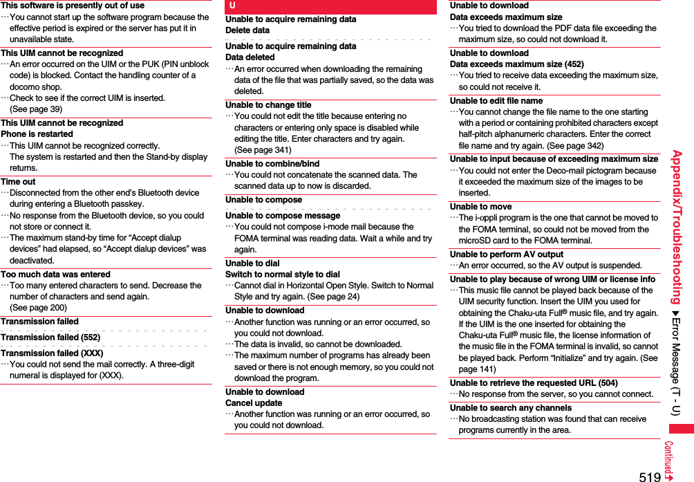 519Appendix/TroubleshootingThis software is presently out of use…You cannot start up the software program because the effective period is expired or the server has put it in unavailable state.This UIM cannot be recognized…An error occurred on the UIM or the PUK (PIN unblock code) is blocked. Contact the handling counter of a docomo shop.…Check to see if the correct UIM is inserted. (See page 39)This UIM cannot be recognizedPhone is restarted…This UIM cannot be recognized correctly.The system is restarted and then the Stand-by display returns.Time out…Disconnected from the other end’s Bluetooth device during entering a Bluetooth passkey.…No response from the Bluetooth device, so you could not store or connect it.…The maximum stand-by time for “Accept dialup devices” had elapsed, so “Accept dialup devices” was deactivated.Too much data was entered…Too many entered characters to send. Decrease the number of characters and send again. (See page 200)Transmission failedTransmission failed (552)Transmission failed (XXX)…You could not send the mail correctly. A three-digit numeral is displayed for (XXX).UUnable to acquire remaining dataDelete dataUnable to acquire remaining dataData deleted…An error occurred when downloading the remaining data of the file that was partially saved, so the data was deleted.Unable to change title…You could not edit the title because entering no characters or entering only space is disabled while editing the title. Enter characters and try again. (See page 341)Unable to combine/bind…You could not concatenate the scanned data. The scanned data up to now is discarded.Unable to composeUnable to compose message…You could not compose i-mode mail because the FOMA terminal was reading data. Wait a while and try again.Unable to dialSwitch to normal style to dial…Cannot dial in Horizontal Open Style. Switch to Normal Style and try again. (See page 24)Unable to download…Another function was running or an error occurred, so you could not download.…The data is invalid, so cannot be downloaded.…The maximum number of programs has already been saved or there is not enough memory, so you could not download the program.Unable to downloadCancel update…Another function was running or an error occurred, so you could not download.Unable to download Data exceeds maximum size…You tried to download the PDF data file exceeding the maximum size, so could not download it.Unable to download Data exceeds maximum size (452)…You tried to receive data exceeding the maximum size, so could not receive it.Unable to edit file name…You cannot change the file name to the one starting with a period or containing prohibited characters except half-pitch alphanumeric characters. Enter the correct file name and try again. (See page 342)Unable to input because of exceeding maximum size…You could not enter the Deco-mail pictogram because it exceeded the maximum size of the images to be inserted.Unable to move…The i-αppli program is the one that cannot be moved to the FOMA terminal, so could not be moved from the microSD card to the FOMA terminal.Unable to perform AV output…An error occurred, so the AV output is suspended.Unable to play because of wrong UIM or license info…This music file cannot be played back because of the UIM security function. Insert the UIM you used for obtaining the Chaku-uta Full® music file, and try again.If the UIM is the one inserted for obtaining the Chaku-uta Full® music file, the license information of the music file in the FOMA terminal is invalid, so cannot be played back. Perform “Initialize” and try again. (See page 141)Unable to retrieve the requested URL (504)…No response from the server, so you cannot connect.Unable to search any channels…No broadcasting station was found that can receive programs currently in the area.Error Message (T - U)