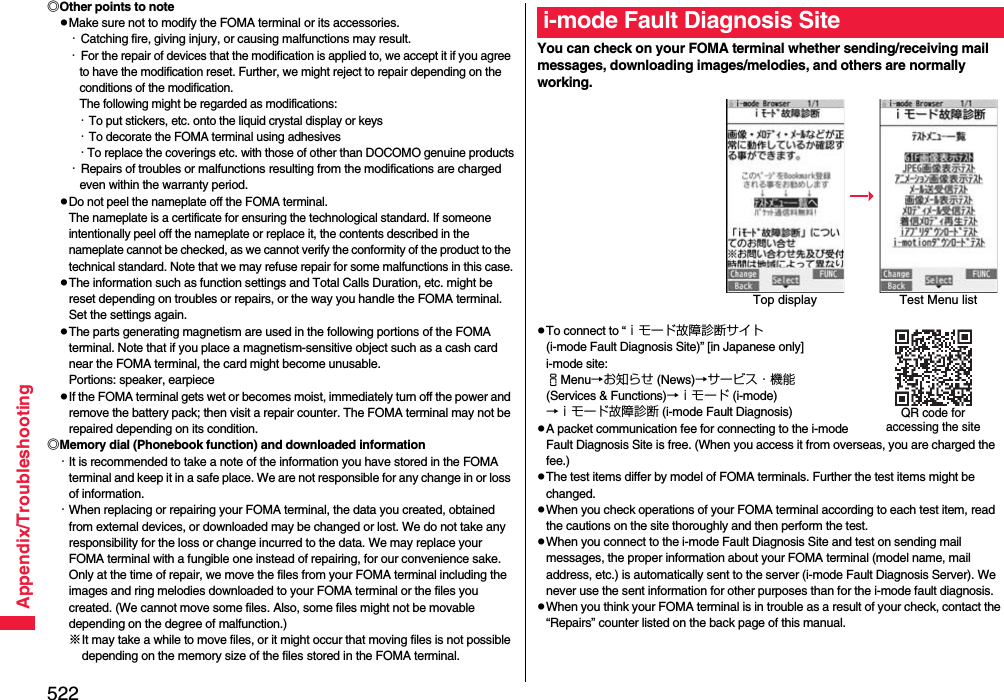 522Appendix/Troubleshooting◎Other points to notepMake sure not to modify the FOMA terminal or its accessories.・Catching fire, giving injury, or causing malfunctions may result.・For the repair of devices that the modification is applied to, we accept it if you agree to have the modification reset. Further, we might reject to repair depending on the conditions of the modification. The following might be regarded as modifications: ・To put stickers, etc. onto the liquid crystal display or keys・To decorate the FOMA terminal using adhesives・To replace the coverings etc. with those of other than DOCOMO genuine products・Repairs of troubles or malfunctions resulting from the modifications are charged even within the warranty period.pDo not peel the nameplate off the FOMA terminal. The nameplate is a certificate for ensuring the technological standard. If someone intentionally peel off the nameplate or replace it, the contents described in the nameplate cannot be checked, as we cannot verify the conformity of the product to the technical standard. Note that we may refuse repair for some malfunctions in this case.pThe information such as function settings and Total Calls Duration, etc. might be reset depending on troubles or repairs, or the way you handle the FOMA terminal. Set the settings again.pThe parts generating magnetism are used in the following portions of the FOMA terminal. Note that if you place a magnetism-sensitive object such as a cash card near the FOMA terminal, the card might become unusable.Portions: speaker, earpiecepIf the FOMA terminal gets wet or becomes moist, immediately turn off the power and remove the battery pack; then visit a repair counter. The FOMA terminal may not be repaired depending on its condition.◎Memory dial (Phonebook function) and downloaded information・It is recommended to take a note of the information you have stored in the FOMA terminal and keep it in a safe place. We are not responsible for any change in or loss of information.・When replacing or repairing your FOMA terminal, the data you created, obtained from external devices, or downloaded may be changed or lost. We do not take any responsibility for the loss or change incurred to the data. We may replace your FOMA terminal with a fungible one instead of repairing, for our convenience sake. Only at the time of repair, we move the files from your FOMA terminal including the images and ring melodies downloaded to your FOMA terminal or the files you created. (We cannot move some files. Also, some files might not be movable depending on the degree of malfunction.)※It may take a while to move files, or it might occur that moving files is not possible depending on the memory size of the files stored in the FOMA terminal. You can check on your FOMA terminal whether sending/receiving mail messages, downloading images/melodies, and others are normally working.pTo connect to “ｉモード故障診断サイト (i-mode Fault Diagnosis Site)” [in Japanese only]i-mode site: iMenu→お知らせ (News)→サービス・機能 (Services &amp; Functions)→ｉモード (i-mode)→ｉモード故障診断 (i-mode Fault Diagnosis)pA packet communication fee for connecting to the i-mode Fault Diagnosis Site is free. (When you access it from overseas, you are charged the fee.)pThe test items differ by model of FOMA terminals. Further the test items might be changed.pWhen you check operations of your FOMA terminal according to each test item, read the cautions on the site thoroughly and then perform the test.pWhen you connect to the i-mode Fault Diagnosis Site and test on sending mail messages, the proper information about your FOMA terminal (model name, mail address, etc.) is automatically sent to the server (i-mode Fault Diagnosis Server). We never use the sent information for other purposes than for the i-mode fault diagnosis.pWhen you think your FOMA terminal is in trouble as a result of your check, contact the “Repairs” counter listed on the back page of this manual.i-mode Fault Diagnosis SiteTop display Test Menu listQR code for accessing the site