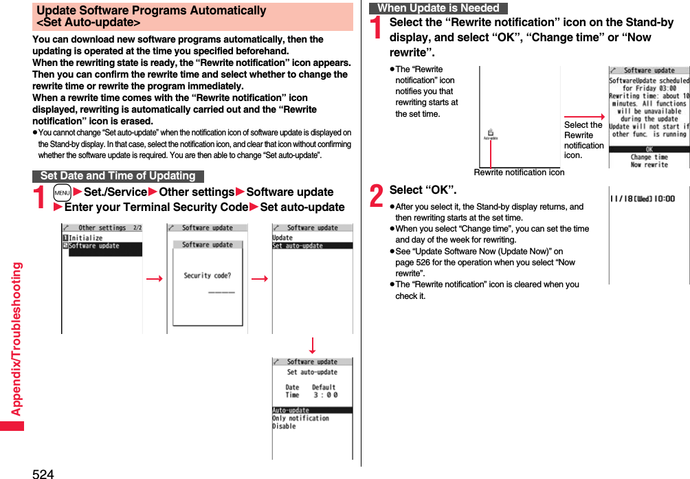 524Appendix/TroubleshootingYou can download new software programs automatically, then the updating is operated at the time you specified beforehand.When the rewriting state is ready, the “Rewrite notification” icon appears. Then you can confirm the rewrite time and select whether to change the rewrite time or rewrite the program immediately.When a rewrite time comes with the “Rewrite notification” icon displayed, rewriting is automatically carried out and the “Rewrite notification” icon is erased.pYou cannot change “Set auto-update” when the notification icon of software update is displayed on the Stand-by display. In that case, select the notification icon, and clear that icon without confirming whether the software update is required. You are then able to change “Set auto-update”.1mSet./ServiceOther settingsSoftware updateEnter your Terminal Security CodeSet auto-updateUpdate Software Programs Automatically &lt;Set Auto-update&gt;Set Date and Time of Updating1Select the “Rewrite notification” icon on the Stand-by display, and select “OK”, “Change time” or “Now rewrite”.pThe “Rewrite notification” icon notifies you that rewriting starts at the set time.2Select “OK”.pAfter you select it, the Stand-by display returns, and then rewriting starts at the set time.pWhen you select “Change time”, you can set the time and day of the week for rewriting.pSee “Update Software Now (Update Now)” on page 526 for the operation when you select “Now rewrite”.pThe “Rewrite notification” icon is cleared when you check it.When Update is NeededSelect the Rewrite notification icon.Rewrite notification icon