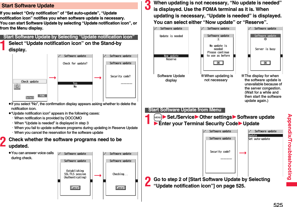 525Appendix/TroubleshootingIf you select “Only notification” of “Set auto-update”, “Update notification icon” notifies you when software update is necessary.You can start Software Update by selecting “Update notification icon”, or from the Menu display.1Select “Update notification icon” on the Stand-by display.pIf you select “No”, the confirmation display appears asking whether to delete the notification icon.p“Update notification icon” appears in the following cases:・When notification is provided by DOCOMO・When “Update is needed” is displayed in step 3・When you fail to update software programs during updating in Reserve Update・When you cancel the reservation for the software update2Check whether the software programs need to be updated.pYou can answer voice calls during check.Start Software UpdateStart Software Update by Selecting “Update notification icon”3When updating is not necessary, “No update is needed” is displayed. Use the FOMA terminal as it is. When updating is necessary, “Update is needed” is displayed. You can select either “Now update” or “Reserve”.1mSet./ServiceOther settingsSoftware updateEnter your TerminalSecurity CodeUpdate2Go to step 2 of [Start Software Update by Selecting “Update notification icon”] on page 525.Software Update display※When updating is not necessary※The display for when the software update is unavailable because of the server congestion. (Wait for a while and then start the software update again.)Start Software Update from Menu