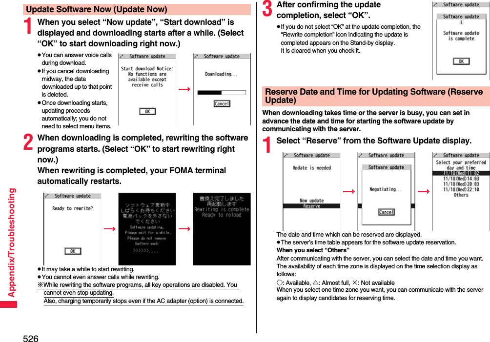 526Appendix/Troubleshooting1When you select “Now update”, “Start download” is displayed and downloading starts after a while. (Select “OK” to start downloading right now.)pYou can answer voice calls during download.pIf you cancel downloading midway, the data downloaded up to that point is deleted.pOnce downloading starts, updating proceeds automatically; you do not need to select menu items.2When downloading is completed, rewriting the software programs starts. (Select “OK” to start rewriting right now.) When rewriting is completed, your FOMA terminal automatically restarts.pIt may take a while to start rewriting.pYou cannot even answer calls while rewriting.※While rewriting the software programs, all key operations are disabled. You cannot even stop updating.Also, charging temporarily stops even if the AC adapter (option) is connected.Update Software Now (Update Now) 3After confirming the update completion, select “OK”.pIf you do not select “OK” at the update completion, the “Rewrite completion” icon indicating the update is completed appears on the Stand-by display.  It is cleared when you check it.When downloading takes time or the server is busy, you can set in advance the date and time for starting the software update by communicating with the server.1Select “Reserve” from the Software Update display.The date and time which can be reserved are displayed.pThe server’s time table appears for the software update reservation.When you select “Others”After communicating with the server, you can select the date and time you want. The availability of each time zone is displayed on the time selection display as follows:○: Available, △: Almost full, ×: Not availableWhen you select one time zone you want, you can communicate with the server again to display candidates for reserving time.Reserve Date and Time for Updating Software (Reserve Update)