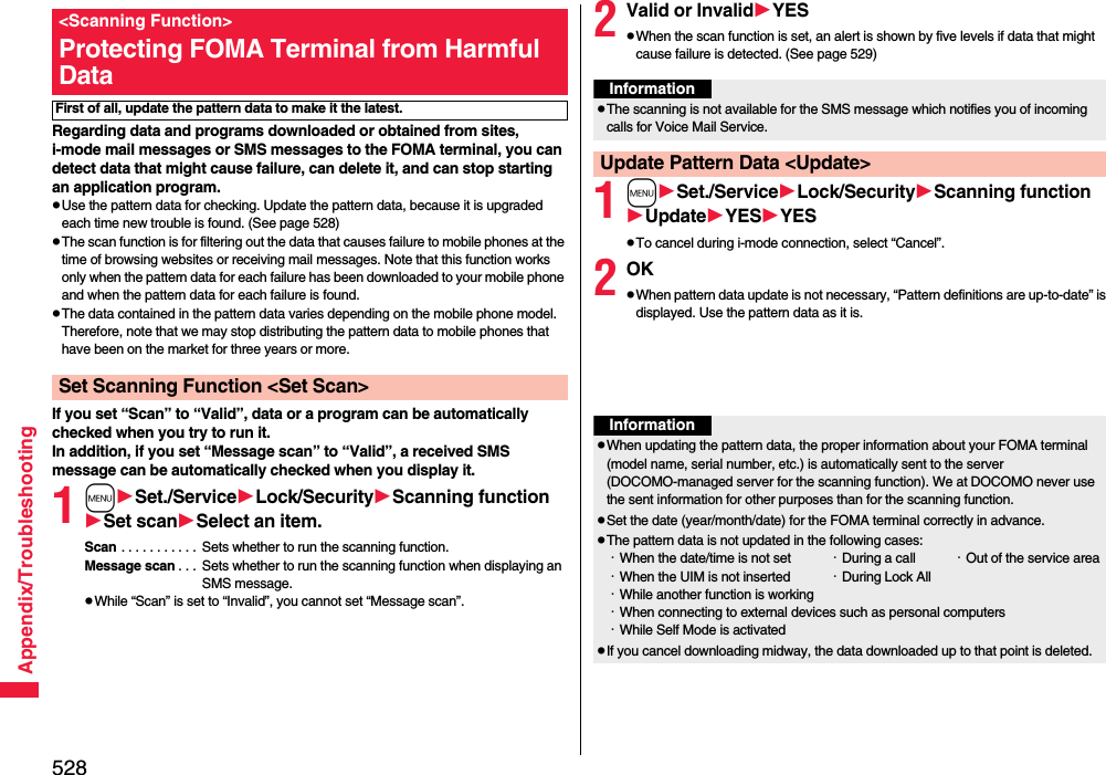 528Appendix/TroubleshootingRegarding data and programs downloaded or obtained from sites, i-mode mail messages or SMS messages to the FOMA terminal, you can detect data that might cause failure, can delete it, and can stop starting an application program.pUse the pattern data for checking. Update the pattern data, because it is upgraded each time new trouble is found. (See page 528)pThe scan function is for filtering out the data that causes failure to mobile phones at the time of browsing websites or receiving mail messages. Note that this function works only when the pattern data for each failure has been downloaded to your mobile phone and when the pattern data for each failure is found.pThe data contained in the pattern data varies depending on the mobile phone model. Therefore, note that we may stop distributing the pattern data to mobile phones that have been on the market for three years or more.If you set “Scan” to “Valid”, data or a program can be automatically checked when you try to run it.In addition, if you set “Message scan” to “Valid”, a received SMS message can be automatically checked when you display it.1mSet./ServiceLock/SecurityScanning functionSet scanSelect an item.Scan . . . . . . . . . . .  Sets whether to run the scanning function.Message scan . . .  Sets whether to run the scanning function when displaying an SMS message.pWhile “Scan” is set to “Invalid”, you cannot set “Message scan”.&lt;Scanning Function&gt;Protecting FOMA Terminal from Harmful DataFirst of all, update the pattern data to make it the latest.Set Scanning Function &lt;Set Scan&gt;2Valid or InvalidYESpWhen the scan function is set, an alert is shown by five levels if data that might cause failure is detected. (See page 529)1mSet./ServiceLock/SecurityScanning functionUpdateYESYESpTo cancel during i-mode connection, select “Cancel”.2OKpWhen pattern data update is not necessary, “Pattern definitions are up-to-date” is displayed. Use the pattern data as it is.InformationpThe scanning is not available for the SMS message which notifies you of incoming calls for Voice Mail Service.Update Pattern Data &lt;Update&gt;InformationpWhen updating the pattern data, the proper information about your FOMA terminal (model name, serial number, etc.) is automatically sent to the server (DOCOMO-managed server for the scanning function). We at DOCOMO never use the sent information for other purposes than for the scanning function.pSet the date (year/month/date) for the FOMA terminal correctly in advance.pThe pattern data is not updated in the following cases:・When the date/time is not set ・During a call ・Out of the service area・When the UIM is not inserted ・During Lock All・While another function is working・When connecting to external devices such as personal computers・While Self Mode is activatedpIf you cancel downloading midway, the data downloaded up to that point is deleted.