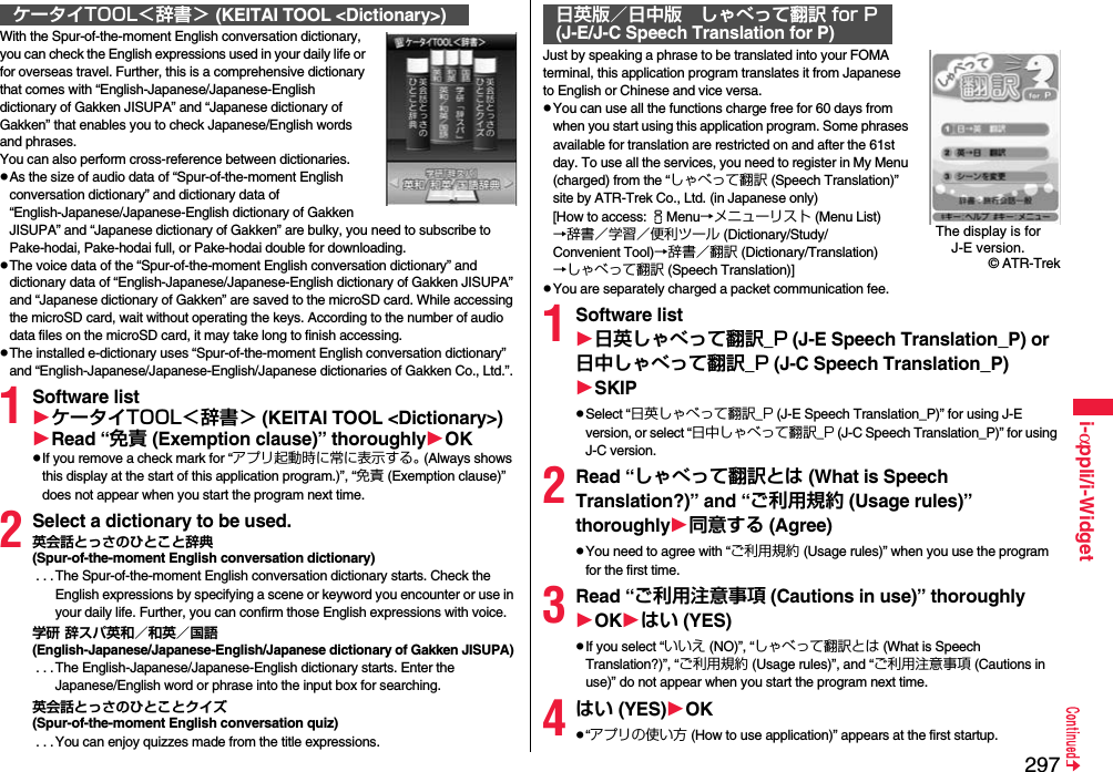 297i-αppli/i-WidgetWith the Spur-of-the-moment English conversation dictionary, you can check the English expressions used in your daily life or for overseas travel. Further, this is a comprehensive dictionary that comes with “English-Japanese/Japanese-English dictionary of Gakken JISUPA” and “Japanese dictionary of Gakken” that enables you to check Japanese/English words and phrases. You can also perform cross-reference between dictionaries.pAs the size of audio data of “Spur-of-the-moment English conversation dictionary” and dictionary data of “English-Japanese/Japanese-English dictionary of Gakken JISUPA” and “Japanese dictionary of Gakken” are bulky, you need to subscribe to Pake-hodai, Pake-hodai full, or Pake-hodai double for downloading.pThe voice data of the “Spur-of-the-moment English conversation dictionary” and dictionary data of “English-Japanese/Japanese-English dictionary of Gakken JISUPA” and “Japanese dictionary of Gakken” are saved to the microSD card. While accessing the microSD card, wait without operating the keys. According to the number of audio data files on the microSD card, it may take long to finish accessing.pThe installed e-dictionary uses “Spur-of-the-moment English conversation dictionary” and “English-Japanese/Japanese-English/Japanese dictionaries of Gakken Co., Ltd.”.1Software listケータイTOOL＜辞書＞ (KEITAI TOOL &lt;Dictionary&gt;)Read “免責 (Exemption clause)” thoroughlyOKpIf you remove a check mark for “アプリ起動時に常に表示する。 (Always shows this display at the start of this application program.)”, “免責 (Exemption clause)” does not appear when you start the program next time.2Select a dictionary to be used.英会話とっさのひとこと辞典(Spur-of-the-moment English conversation dictionary) . . .The Spur-of-the-moment English conversation dictionary starts. Check the English expressions by specifying a scene or keyword you encounter or use in your daily life. Further, you can confirm those English expressions with voice.学研 辞スパ英和／和英／国語(English-Japanese/Japanese-English/Japanese dictionary of Gakken JISUPA) . . .The English-Japanese/Japanese-English dictionary starts. Enter the Japanese/English word or phrase into the input box for searching.英会話とっさのひとことクイズ(Spur-of-the-moment English conversation quiz) . . .You can enjoy quizzes made from the title expressions.ケータイTOOL＜辞書＞ (KEITAI TOOL &lt;Dictionary&gt;)Just by speaking a phrase to be translated into your FOMA terminal, this application program translates it from Japanese to English or Chinese and vice versa.pYou can use all the functions charge free for 60 days from when you start using this application program. Some phrases available for translation are restricted on and after the 61st day. To use all the services, you need to register in My Menu (charged) from the “しゃべって翻訳 (Speech Translation)” site by ATR-Trek Co., Ltd. (in Japanese only)[How to access: iMenu→メニューリスト (Menu List)→辞書／学習／便利ツール (Dictionary/Study/Convenient Tool)→辞書／翻訳 (Dictionary/Translation)→しゃべって翻訳 (Speech Translation)]pYou are separately charged a packet communication fee.1Software list日英しゃべって翻訳_P (J-E Speech Translation_P) or 日中しゃべって翻訳_P (J-C Speech Translation_P)SKIPpSelect “日英しゃべって翻訳_P (J-E Speech Translation_P)” for using J-E version, or select “日中しゃべって翻訳_P (J-C Speech Translation_P)” for using J-C version.2Read “しゃべって翻訳とは (What is Speech Translation?)” and “ご利用規約 (Usage rules)” thoroughly同意する (Agree)pYou need to agree with “ご利用規約 (Usage rules)” when you use the program for the first time.3Read “ご利用注意事項 (Cautions in use)” thoroughlyOKはい (YES)pIf you select “いいえ (NO)”, “しゃべって翻訳とは (What is Speech Translation?)”, “ご利用規約 (Usage rules)”, and “ご利用注意事項 (Cautions in use)” do not appear when you start the program next time.4はい (YES)OKp“アプリの使い方 (How to use application)” appears at the first startup.日英版／日中版 しゃべって翻訳 for P(J-E/J-C Speech Translation for P)The display is for J-E version.© ATR-Trek