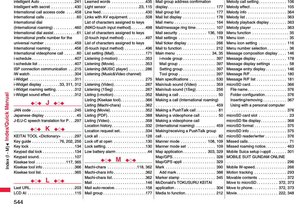 544Index/Quick Manualintelligent Auto  . . . . . . . . . . . . . . . .241Intelligent with secret  . . . . . . . . . . .430International call access code  . . . .458International calls . . . . . . . . . . . . . . .60International dial (International roaming) . . . . . . . . . .460International dial assist . . . . . . . . . . .61International prefix number for the universal number  . . . . . . . . . . . . . .459International roaming . . . . . . . . . . .456International videophone call . . . . . .60i-schedule . . . . . . . . . . . . . . . . . . . .407i-schedule list . . . . . . . . . . . . . . . . .407ISP connection communication  . . .215iW watch . . . . . . . . . . . . . . . . . . . . .304i-Widget  . . . . . . . . . . . . . . . . . . . . .311i-Widget display  . . . . . . . .33, 311, 312i-Widget roaming setting . . . . . . . . .312i-Widget sound effect . . . . . . . . . . .312◆◇◆  J  ◆◇◆JAN code  . . . . . . . . . . . . . . . . . . . .245Japanese display . . . . . . . . . . . . . . .45J-E/J-C speech translation for P. . .297◆◇◆  K  ◆◇◆KEITAI TOOL &lt;Dictionary&gt;  . . . . . .297Key guide . . . . . . . . . . . . .76, 202, 256Key lock  . . . . . . . . . . . . . . . . . . . . .134Keypad dial lock . . . . . . . . . . . . . . .134Keypad sound. . . . . . . . . . . . . . . . .107Kisekae tool  . . . . . . . . . . . . . .117, 365Kisekae tool info . . . . . . . . . . . . . . .366Kisekae tool list. . . . . . . . . . . . . . . .365◆◇◆  L  ◆◇◆Last URL. . . . . . . . . . . . . . . . . . . . .203LCD AI  . . . . . . . . . . . . . . . . . . . . . .115Learned words  . . . . . . . . . . . . . . . .435Light sensor  . . . . . . . . . . . . . . .23, 115Line feed . . . . . . . . . . . . . . . . . . . . .430Links with AV equipment. . . . . . . . .508List of characters assigned to keys(NIKO-touch input method) . . . . . . .498List of characters assigned to keys(2-touch input method) . . . . . . . . . .497List of characters assigned to keys(5-touch input method) . . . . . . . . . .496List setting (Mail). . . . . . . . . . . . . . .171Listening (i-motion) . . . . . . . . . . . . .353Listening (Movie). . . . . . . . . . . . . . .353Listening (MUSIC player) . . . . . . . .286Listening (Music&amp;Video channel). . . . . . . . . . . . . . . . . . . . . . . . . .  275Listening (Video) . . . . . . . . . . . . . . .267Listening (1Seg) . . . . . . . . . . . . . . .267Listing (i-motion) . . . . . . . . . . . . . . .352Listing (Kisekae tool). . . . . . . . . . . .366Listing (Machi-chara)  . . . . . . . . . . .362Listing (Movie). . . . . . . . . . . . . . . . .352Listing (PDF) . . . . . . . . . . . . . . . . . .388Listing (Video) . . . . . . . . . . . . . . . . .358Location history. . . . . . . . . . . . . . . .332Location request set.. . . . . . . . . . . .334Lock all . . . . . . . . . . . . . . . . . . . . . .126Lock off at open  . . . . . . . . . . . . . . .130Lock setting. . . . . . . . . . . . . . . . . . .130Low battery alarm . . . . . . . . . . . . . . .44◆◇◆  M  ◆◇◆Machi-chara  . . . . . . . . . . . . . .118, 362Machi-chara info . . . . . . . . . . . . . . .362Machi-chara list. . . . . . . . . . . . . . . .362Mail . . . . . . . . . . . . . . . . . . . . . . . . .146Mail auto-receive. . . . . . . . . . . . . . .158Mail group . . . . . . . . . . . . . . . . . . . .177Mail group address confirmationdisplay . . . . . . . . . . . . . . . . . . . . . .  177Mail group list  . . . . . . . . . . . . . . . .  177Mail list display  . . . . . . . . . . . . . . .  178Mail menu . . . . . . . . . . . . . . . . . . .  164Mail/message ring time . . . . . . . . .  107Mail security  . . . . . . . . . . . . .  136, 169Mail settings  . . . . . . . . . . . . . . . . .  178Mail ticker display  . . . . . . . . . . . . .  266Mail to function  . . . . . . . . . . . . . . .  212Main menu  . . . . . . . . . . . . . . . .  34, 35i-mode group . . . . . . . . . . . . . . .  397Mail group . . . . . . . . . . . . . . . . .  397Setting group . . . . . . . . . . . . . . .  397Tool group . . . . . . . . . . . . . . . . .  397Main specifications  . . . . . . . . . . . .  530Main/sub sound (Video)  . . . . . . . .  359Main/sub sound (1Seg) . . . . . . . . .  256Making a call . . . . . . . . . . . . . . . . . .  50Making a call (International roaming). . . . . . . . . . . . . . . . . . . . . . . . . .  459Making a PushTalk call . . . . . . . . . .  81Making a videophone call . . . . . . . .  50Making a videophone call (International roaming)  . . . . . . . . .  459Making/receiving a PushTalk groupcall. . . . . . . . . . . . . . . . . . . . . . . . . .  82Manner mode  . . . . . . . . . . . .  108, 109Manner mode set  . . . . . . . . . . . . .  109Map application . . . . . . . . . . .  303, 329Map/GPS. . . . . . . . . . . . . . . . . . . .  328Map/GPS αppli  . . . . . . . . . . . . . . .  329Mark  . . . . . . . . . . . . . . . . . . . . . . .  390Add mark . . . . . . . . . . . . . . . . . .  388Marker stamp  . . . . . . . . . . . . . . . .  345McDonald’s TOKUSURU KEITAI application . . . . . . . . . . . . . . . . . . .  304Media to function. . . . . . . . . . . . . .  212Melody call setting. . . . . . . . . . . . .  106Melody effect . . . . . . . . . . . . . . . . . 105Melody info  . . . . . . . . . . . . . . . . . .  364Melody list . . . . . . . . . . . . . . . . . . .  363Melody playback display . . . . . . . .  363Melody player  . . . . . . . . . . . . . . . . 363Menu function  . . . . . . . . . . . . . . . . .  35Menu icon  . . . . . . . . . . . . . . . . . . . . 35Menu icon setting  . . . . . . . . . . . . .  116Menu number selection . . . . . . . . . . 36Message composition display . . . .  146Message display . . . . . . . . . . . . . .  178Message display settings  . . . . . . . . 58Message entry display. . . . . . . . . .  146Message R/F . . . . . . . . . . . . . . . . .  180Message R/F list . . . . . . . . . . . . . .  181microSD card. . . . . . . . . . . . . . . . .  366File name . . . . . . . . . . . . . . . . . . 376Folder configuration . . . . . . . . . .  376Inserting/removing . . . . . . . . . . .  367Using with a personal computer . . . . . . . . . . . . . . . . . . . . . . . . 376microSD card slot  . . . . . . . . . . . . . . 23microSD file display . . . . . . . . . . . .  368microSD format . . . . . . . . . . . . . . . 375microSD info . . . . . . . . . . . . . . . . .  375microSD reader/writer . . . . . . . . . .  376Missed calls . . . . . . . . . . . . . . . . . . . 71Missed roaming notice. . . . . . . . . .  463Mobile Suica setup i-αppli . . . . . . .  301MOBILE SUIT GUNDAM ONLINE. . . . . . . . . . . . . . . . . . . . . . . . . . 296Mobile W-speed. . . . . . . . . . . . . . .  266Motion tracking  . . . . . . . . . . . . . . . 293Movable contents  . . . . . . . . . . . . .  372Move to microSD . . . . . . . . . .  372, 373Move to phone. . . . . . . . . . . . 372, 373Movie . . . . . . . . . . . . . . . . . . .  222, 348Index (I - M)