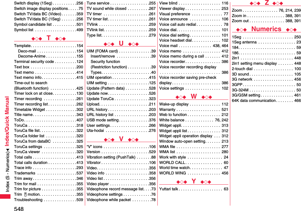 548Index/Quick ManualSwitch display (1Seg) . . . . . . . . . . .256Switch image display positions. . . . .75Switch TV/data BC (Video). . . . . . .359Switch TV/data BC (1Seg) . . . . . . .256Symbol candidate list . . . . . . . . . . .501Symbol list  . . . . . . . . . . . . . . . . . . .499◆◇◆  T  ◆◇◆Template. . . . . . . . . . . . . . . . . . . . .154Deco-mail  . . . . . . . . . . . . . . . . . .154Decome-Anime . . . . . . . . . . . . . .155Terminal security code . . . . . . . . . .124Text box  . . . . . . . . . . . . . . . . . . . . .200Text memo . . . . . . . . . . . . . . . . . . .414Text memo info . . . . . . . . . . . . . . . .415Time-out to search (Bluetooth function)  . . . . . . . . . . . .425Timer lock on at close. . . . . . . . . . .130Timer recording  . . . . . . . . . . . . . . .261Timer recording list . . . . . . . . . . . . .262Timetable Widget . . . . . . . . . . . . . .302Title name . . . . . . . . . . . . . . . . . . . .343ToDo. . . . . . . . . . . . . . . . . . . . . . . .407ToruCa . . . . . . . . . . . . . . . . . . . . . .318ToruCa file list. . . . . . . . . . . . . . . . .322ToruCa folder list  . . . . . . . . . . . . . .320ToruCa from dataBC  . . . . . . . . . . .325ToruCa settings  . . . . . . . . . . . . . . .325ToruCa viewer  . . . . . . . . . . . . . . . .320Total calls . . . . . . . . . . . . . . . . . . . .413Total calls duration . . . . . . . . . . . . .413Trace info . . . . . . . . . . . . . . . . . . . .293Trademarks  . . . . . . . . . . . . . . . . . .537Trim away . . . . . . . . . . . . . . . . . . . .346Trim for mail . . . . . . . . . . . . . . . . . .355Trim for picture . . . . . . . . . . . . . . . .355Trim imotion. . . . . . . . . . . . . . . . .355Troubleshooting . . . . . . . . . . . . . . .509Tune service . . . . . . . . . . . . . . . . . .255TV sound while closed . . . . . . . . . .267TV timer  . . . . . . . . . . . . . . . . . . . . .261TV timer list . . . . . . . . . . . . . . . . . . .261TVlink  . . . . . . . . . . . . . . . . . . . . . . .259TVlink list. . . . . . . . . . . . . . . . . . . . .259Type list. . . . . . . . . . . . . . . . . . . . . .279◆◇◆  U  ◆◇◆UIM (FOMA card) . . . . . . . . . . . . . . .39Insert/remove  . . . . . . . . . . . . . . . .39Security function(Restriction function) . . . . . . . . . . .39Types. . . . . . . . . . . . . . . . . . . . . . .40UIM operation . . . . . . . . . . . . . . . . .415UIM setting . . . . . . . . . . . . . . . . . . .125Update (Pattern data) . . . . . . . . . . .528Update now. . . . . . . . . . . . . . . . . . .526Update ToruCa . . . . . . . . . . . . . . . .323Upload. . . . . . . . . . . . . . . . . . . . . . .211URL history . . . . . . . . . . . . . . . . . . .203URL history list . . . . . . . . . . . . . . . .203USB mode setting . . . . . . . . . . . . . .376User settings . . . . . . . . . . . . . . . . . .266Uta-hodai  . . . . . . . . . . . . . . . . . . . .276◆◇◆  V  ◆◇◆“V” icons . . . . . . . . . . . . . . . . . . . . .106Version . . . . . . . . . . . . . . . . . . . . . .529Vibration setting (PushTalk) . . . . . . .88Vibrator . . . . . . . . . . . . . . . . . . . . . .106Video. . . . . . . . . . . . . . . . . . . . . . . .356Video info  . . . . . . . . . . . . . . . . . . . .358Video list . . . . . . . . . . . . . . . . . . . . .356Video player  . . . . . . . . . . . . . . . . . .356Videophone record message list. . . .73Videophone settings . . . . . . . . . . . . .76Videophone while packet . . . . . . . . .78View blind . . . . . . . . . . . . . . . . . . .  116Viewer display . . . . . . . . . . . . . . . .  253Visual preference  . . . . . . . . . . . . . .  77Voice announce  . . . . . . . . . . . . . .  106Voice call auto redial . . . . . . . . . . . .  78Voice dial. . . . . . . . . . . . . . . . . . . .  101Voice dial setting . . . . . . . . . . . . . .  101Voice headset dial. . . . . . . . . . . . .  102Voice mail . . . . . . . . . . . . . . .  438, 464Voice memo  . . . . . . . . . . . . . . . . .  412Voice memo during a call . . . . . . .  412Voice recorder . . . . . . . . . . . . . . . .  386Voice recorder recording display. . . . . . . . . . . . . . . . . . . . . . . . . .  386Voice recorder saving pre-check display . . . . . . . . . . . . . . . . . . . . . .  386Voice settings  . . . . . . . . . . . . . . . .  102◆◇◆  W  ◆◇◆Wake-up display . . . . . . . . . . . . . .  112Warranty . . . . . . . . . . . . . . . . . . . .  521Web to function . . . . . . . . . . . . . . .  212White balance . . . . . . . . . . . . .  76, 242Widget αppli. . . . . . . . . . . . . . . . . .  313Widget αppli list . . . . . . . . . . . . . . .  312Widget αppli operation display  . . .  312Window auto-open setting. . . . . . .  213WMA file  . . . . . . . . . . . . . . . . . . . .  277WMA list  . . . . . . . . . . . . . . . . . . . .  280Work with style  . . . . . . . . . . . . . . . .  24WORLD CALL . . . . . . . . . . . . . . . . .  60World time watch. . . . . . . . . . . . . . .  47WORLD WING  . . . . . . . . . . . . . . .  456◆◇◆  Y  ◆◇◆Yuttari talk . . . . . . . . . . . . . . . . . . . .  63◆◇◆  Z ◆◇◆Zoom . . . . . . . . . . . . . . . .  76, 214, 239Zoom in . . . . . . . . . . . . . . . . . 388, 391Zoom out . . . . . . . . . . . . . . . . 388, 391◆◇◆  Numerics  ◆◇◆1Seg  . . . . . . . . . . . . . . . . . . . . . . . 2501Seg antenna  . . . . . . . . . . . . . . . . .  23184. . . . . . . . . . . . . . . . . . . . . . . . . . 59186. . . . . . . . . . . . . . . . . . . . . . . . . . 592in1 . . . . . . . . . . . . . . . . . . . . . . . .  4482in1 setting menu display  . . . . . . .  4482-touch dial . . . . . . . . . . . . . . . . . .  1003D sound . . . . . . . . . . . . . . . . . . . .  1053G network  . . . . . . . . . . . . . . . . . . 4563GPP . . . . . . . . . . . . . . . . . . . . . . . . 503G-324M . . . . . . . . . . . . . . . . . . . . .  503G/GSM setting. . . . . . . . . . . . . . .  46164K data communication. . . . . . . .  466Index (S - Numerics)