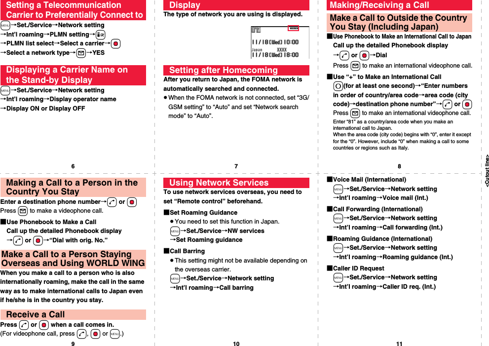 &lt;Cutout line&gt;67891011m→Set./Service→Network setting→Int’l roaming→PLMN setting→i→PLMN list select→Select a carrier→Oo→Select a network type→l→YESm→Set./Service→Network setting→Int’l roaming→Display operator name→Display ON or Display OFFSetting a Telecommunication Carrier to Preferentially Connect toDisplaying a Carrier Name on the Stand-by DisplayThe type of network you are using is displayed.After you return to Japan, the FOMA network is automatically searched and connected.pWhen the FOMA network is not connected, set “3G/GSM setting” to “Auto” and set “Network search mode” to “Auto”.DisplaySetting after Homecoming■Use Phonebook to Make an International Call to JapanCall up the detailed Phonebook display→d or Oo→DialPress l to make an international videophone call.■Use “+” to Make an International Call0(for at least one second)→“Enter numbers in order of country/area code→area code (city code)→destination phone number”→d or OoPress l to make an international videophone call.Enter “81” as a country/area code when you make an international call to Japan. When the area code (city code) begins with “0”, enter it except for the “0”. However, include “0” when making a call to some countries or regions such as Italy.Making/Receiving a CallMake a Call to Outside the Country You Stay (Including Japan)Enter a destination phone number→d or OoPress l to make a videophone call.■Use Phonebook to Make a CallCall up the detailed Phonebook display→d or Oo→“Dial with orig. No.”When you make a call to a person who is also internationally roaming, make the call in the same way as to make international calls to Japan even if he/she is in the country you stay.Press d or Oo when a call comes in.(For videophone call, press d, Oo or m.)Making a Call to a Person in the Country You StayMake a Call to a Person Staying Overseas and Using WORLD WINGReceive a CallTo use network services overseas, you need to set “Remote control” beforehand.■Set Roaming GuidancepYou need to set this function in Japan.m→Set./Service→NW services→Set Roaming guidance■Call BarringpThis setting might not be available depending on the overseas carrier.m→Set./Service→Network setting→Int’l roaming→Call barringUsing Network Services ■Voice Mail (International)m→Set./Service→Network setting→Int’l roaming→Voice mail (Int.)■Call Forwarding (International)m→Set./Service→Network setting→Int’l roaming→Call forwarding (Int.)■Roaming Guidance (International)m→Set./Service→Network setting→Int’l roaming→Roaming guidance (Int.)■Caller ID Requestm→Set./Service→Network setting→Int’l roaming→Caller ID req. (Int.)