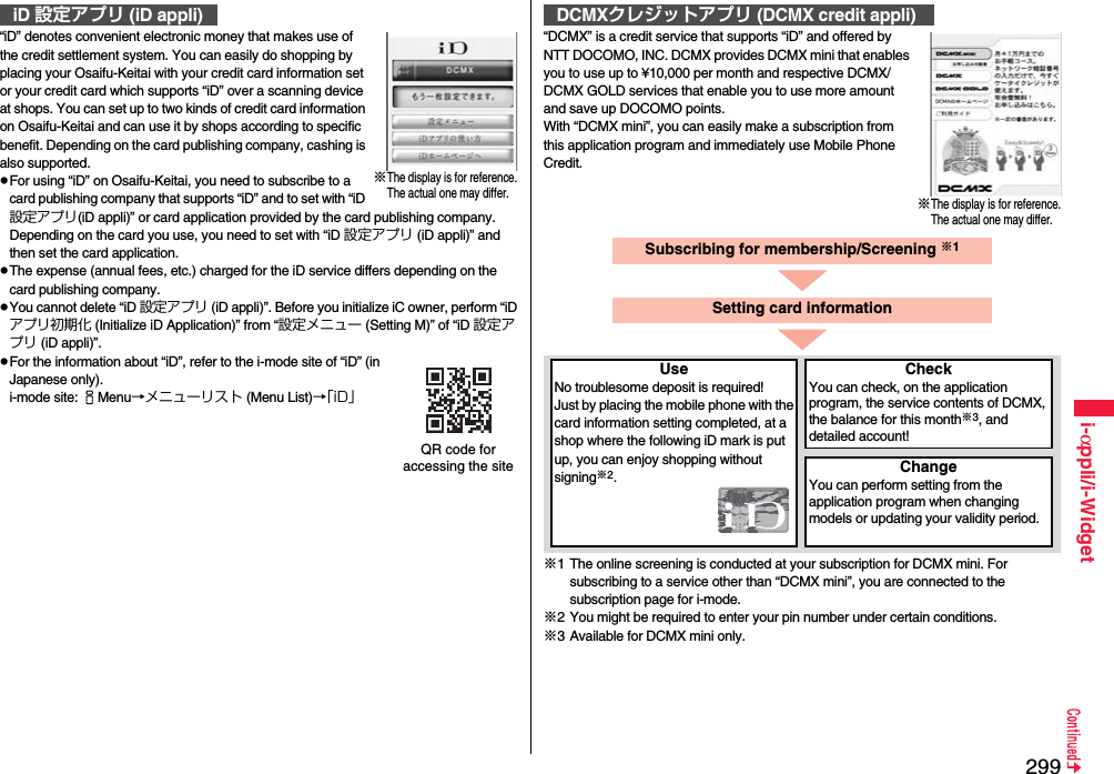 299i-αppli/i-Widget“iD” denotes convenient electronic money that makes use of the credit settlement system. You can easily do shopping by placing your Osaifu-Keitai with your credit card information set or your credit card which supports “iD” over a scanning device at shops. You can set up to two kinds of credit card information on Osaifu-Keitai and can use it by shops according to specific benefit. Depending on the card publishing company, cashing is also supported.pFor using “iD” on Osaifu-Keitai, you need to subscribe to a card publishing company that supports “iD” and to set with “iD 設定アプリ(iD appli)” or card application provided by the card publishing company. Depending on the card you use, you need to set with “iD 設定アプリ (iD appli)” and then set the card application.pThe expense (annual fees, etc.) charged for the iD service differs depending on the card publishing company.pYou cannot delete “iD 設定アプリ (iD appli)”. Before you initialize iC owner, perform “iDアプリ初期化 (Initialize iD Application)” from “設定メニュー (Setting M)” of “iD 設定アプリ (iD appli)”.pFor the information about “iD”, refer to the i-mode site of “iD” (in Japanese only).i-mode site: iMenu→メニューリスト (Menu List)→「iD」iD 設定アプリ (iD appli)※The display is for reference.The actual one may differ.QR code for accessing the site“DCMX” is a credit service that supports “iD” and offered by NTT DOCOMO, INC. DCMX provides DCMX mini that enables you to use up to ¥10,000 per month and respective DCMX/DCMX GOLD services that enable you to use more amount and save up DOCOMO points.With “DCMX mini”, you can easily make a subscription from this application program and immediately use Mobile Phone Credit.※1 The online screening is conducted at your subscription for DCMX mini. For subscribing to a service other than “DCMX mini”, you are connected to the subscription page for i-mode.※2 You might be required to enter your pin number under certain conditions.※3 Available for DCMX mini only.DCMXクレジットアプリ (DCMX credit appli)※The display is for reference.The actual one may differ.Subscribing for membership/Screening ※1UseNo troublesome deposit is required!Just by placing the mobile phone with the card information setting completed, at a shop where the following iD mark is put up, you can enjoy shopping without signing※2.CheckYou can check, on the application program, the service contents of DCMX, the balance for this month※3, and detailed account!ChangeYou can perform setting from the application program when changing models or updating your validity period.Setting card information