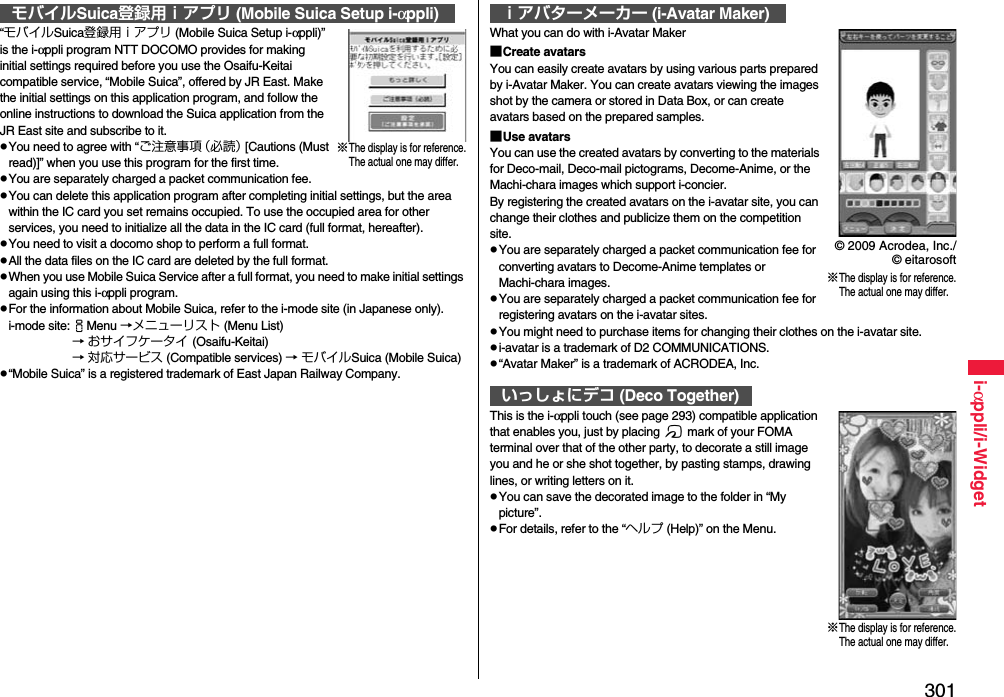 301i-αppli/i-Widget“モバイルSuica登録用ｉアプリ (Mobile Suica Setup i-αppli)” is the i-αppli program NTT DOCOMO provides for making initial settings required before you use the Osaifu-Keitai compatible service, “Mobile Suica”, offered by JR East. Make the initial settings on this application program, and follow the online instructions to download the Suica application from the JR East site and subscribe to it.pYou need to agree with “ご注意事項（必読） [Cautions (Must read)]” when you use this program for the first time.pYou are separately charged a packet communication fee.pYou can delete this application program after completing initial settings, but the area within the IC card you set remains occupied. To use the occupied area for other services, you need to initialize all the data in the IC card (full format, hereafter).pYou need to visit a docomo shop to perform a full format.pAll the data files on the IC card are deleted by the full format.pWhen you use Mobile Suica Service after a full format, you need to make initial settings again using this i-αppli program.pFor the information about Mobile Suica, refer to the i-mode site (in Japanese only).i-mode site:iMenu →メニューリスト (Menu List) → おサイフケータイ (Osaifu-Keitai) → 対応サービス (Compatible services) → モバイルSuica (Mobile Suica)p“Mobile Suica” is a registered trademark of East Japan Railway Company.モバイルSuica登録用ｉアプリ (Mobile Suica Setup i-αppli)※The display is for reference.The actual one may differ.What you can do with i-Avatar Maker■Create avatarsYou can easily create avatars by using various parts prepared by i-Avatar Maker. You can create avatars viewing the images shot by the camera or stored in Data Box, or can create avatars based on the prepared samples.■Use avatarsYou can use the created avatars by converting to the materials for Deco-mail, Deco-mail pictograms, Decome-Anime, or the Machi-chara images which support i-concier.By registering the created avatars on the i-avatar site, you can change their clothes and publicize them on the competition site.pYou are separately charged a packet communication fee for converting avatars to Decome-Anime templates or Machi-chara images.pYou are separately charged a packet communication fee for registering avatars on the i-avatar sites.pYou might need to purchase items for changing their clothes on the i-avatar site.pi-avatar is a trademark of D2 COMMUNICATIONS.p“Avatar Maker” is a trademark of ACRODEA, Inc.This is the i-αppli touch (see page 293) compatible application that enables you, just by placing f mark of your FOMA terminal over that of the other party, to decorate a still image you and he or she shot together, by pasting stamps, drawing lines, or writing letters on it.pYou can save the decorated image to the folder in “My picture”.pFor details, refer to the “ヘルプ (Help)” on the Menu.ｉアバターメーカー (i-Avatar Maker)いっしょにデコ (Deco Together)※The display is for reference.The actual one may differ.© 2009 Acrodea, Inc./© eitarosoft※The display is for reference.The actual one may differ.