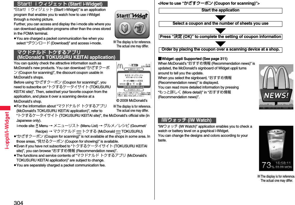 304i-αppli/i-Widget“Start! ｉウィジェット (Start! i-Widget)” is an application program that enables you to watch how to use i-Widget through a moving picture.Further, you can access and display the i-mode site where you can download application programs other than the ones stored in the FOMA terminal.pYou are charged a packet communication fee when you select “ダウンロード (Download)” and access i-mode.You can quickly check the attractive information such as McDonald’s new products. You can download “かざすクーポン (Coupon for scanning)”, the discount coupon usable in McDonald’s shops.Before using “かざすクーポン (Coupon for scanning)”, you need to subscribe on “トクするケータイサイト (TOKUSURU KEITAI site)”. Then, select/set your favorite coupon from the application, and place it over a scanning device at a McDonald’s shop.pFor the information about “マクドナルド トクするアプリ (McDonald’s TOKUSURU KEITAI application)”, refer to “トクするケータイサイト (TOKUSURU KEITAI site)”, the McDonald’s official site (in Japanese only).i-mode site:iMenu → メニューリスト (Menu List) → グルメ／レシピ (Gourmet/ Recipe) → マクドナルド トクする (McDonald TOKUSURU)p“かざすクーポン (Coupon for scanning)” is not available at the shops in some area. In those areas, “見せるクーポン (Coupon for showing)” is available.pEven if you have not subscribed to “トクするケータイサイト (TOKUSURU KEITAI site)”, you can browse “おすすめ情報 (Recommendation news)”.pThe functions and service contents of “マクドナルド トクするアプリ (McDonald’s TOKUSURU KEITAI application)” are subject to change.pYou are separately charged a packet communication fee.Start! ｉウィジェット (Start! i-Widget)マクドナルド トクするアプリ(McDonald’s TOKUSURU KEITAI application)※The display is for reference.The actual one may differ.※The display is for reference.The actual one may differ.© 2009 McDonald’s■Widget αppli Supported (See page 311)When McDonald’s “おすすめ情報 (Recommendation news)” is updated, the McDonald’s signboard of Widget αppli turns around to tell you the update.When you select the signboard, “おすすめ情報 (Recommendation news)” is displayed.You can read more detailed information by pressing “もっと詳しく (More detail)” in “おすすめ情報 (Recommendation news)”.“iWウォッチ (iW Watch)” application enables you to check a   watch or battery level on a graphical i-Widget.You can change the designs and colors according to your taste.iWウォッチ (iW Watch)Start the applicationSelect a coupon and the number of sheets you usePress “決定 (OK)” to complete the setting of coupon informationOrder by placing the coupon over a scanning device at a shop.&lt;How to use “かざすクーポン (Coupon for scanning)”&gt;※The display is for reference.The actual one may differ.