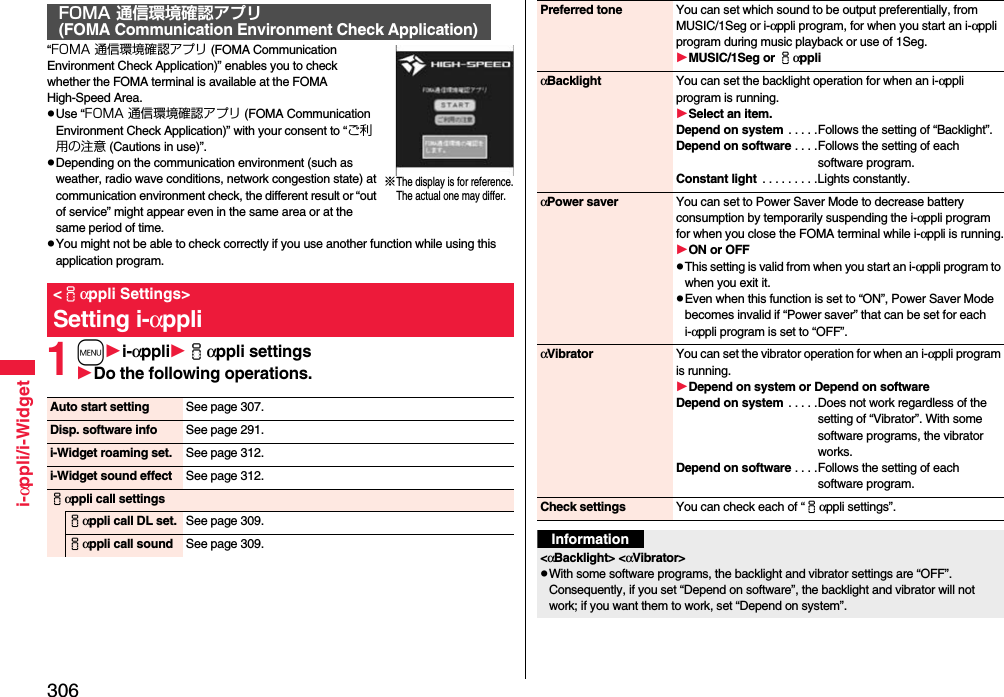 306i-αppli/i-Widget“FOMA 通信環境確認アプリ (FOMA Communication Environment Check Application)” enables you to check whether the FOMA terminal is available at the FOMA High-Speed Area.pUse “FOMA 通信環境確認アプリ (FOMA Communication Environment Check Application)” with your consent to “ご利用の注意 (Cautions in use)”.pDepending on the communication environment (such as weather, radio wave conditions, network congestion state) at communication environment check, the different result or “out of service” might appear even in the same area or at the same period of time.pYou might not be able to check correctly if you use another function while using this application program.1mi-αppliiαppli settingsDo the following operations.FOMA 通信環境確認アプリ(FOMA Communication Environment Check Application)&lt;iαppli Settings&gt;Setting i-αppli※The display is for reference.The actual one may differ.Auto start setting See page 307.Disp. software info See page 291.i-Widget roaming set. See page 312.i-Widget sound effect See page 312.iαppli call settingsiαppli call DL set. See page 309.iαppli call sound See page 309.Preferred tone You can set which sound to be output preferentially, from MUSIC/1Seg or i-αppli program, for when you start an i-αppli program during music playback or use of 1Seg.MUSIC/1Seg or iαppliαBacklight You can set the backlight operation for when an i-αppli program is running.Select an item.Depend on system . . . . .Follows the setting of “Backlight”.Depend on software . . . .Follows the setting of each software program.Constant light  . . . . . . . . .Lights constantly.αPower saver You can set to Power Saver Mode to decrease battery consumption by temporarily suspending the i-αppli program for when you close the FOMA terminal while i-αppli is running.ON or OFFpThis setting is valid from when you start an i-αppli program to when you exit it.pEven when this function is set to “ON”, Power Saver Mode becomes invalid if “Power saver” that can be set for each i-αppli program is set to “OFF”.αVibrator You can set the vibrator operation for when an i-αppli program is running.Depend on system or Depend on softwareDepend on system . . . . .Does not work regardless of the setting of “Vibrator”. With some software programs, the vibrator works.Depend on software . . . .Follows the setting of each software program.Check settings You can check each of “iαppli settings”.Information&lt;αBacklight&gt; &lt;αVibrator&gt;pWith some software programs, the backlight and vibrator settings are “OFF”. Consequently, if you set “Depend on software”, the backlight and vibrator will not work; if you want them to work, set “Depend on system”.