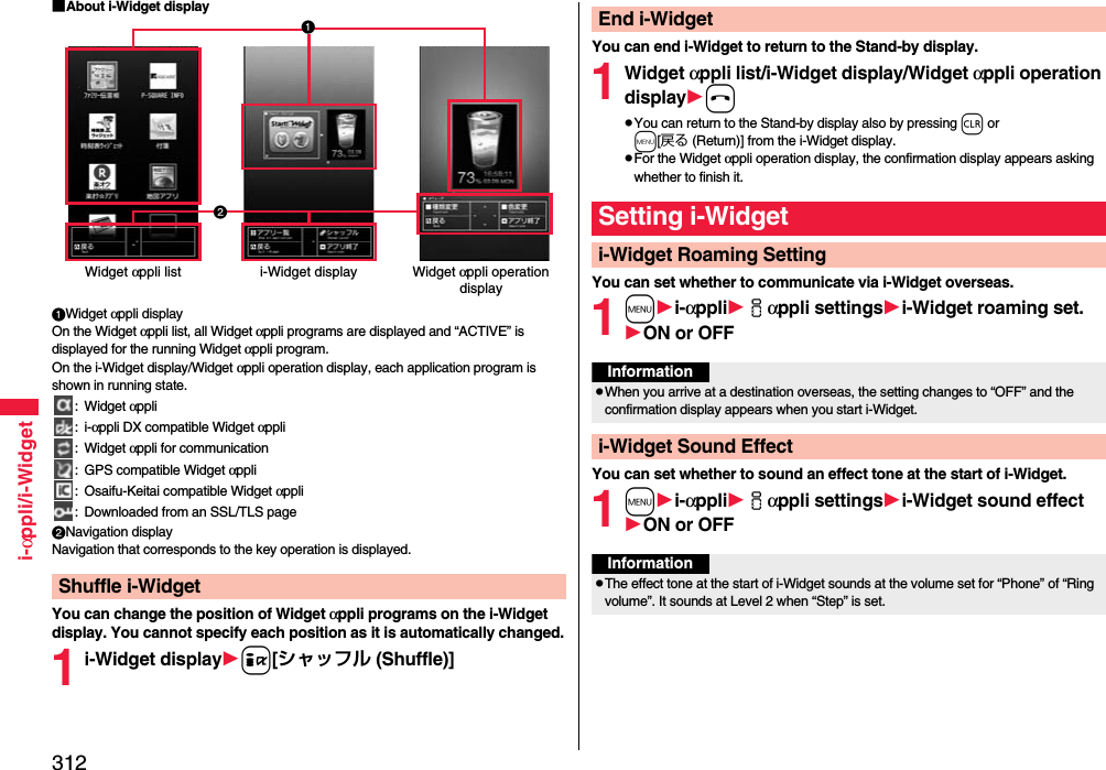 312i-αppli/i-Widget■About i-Widget displayWidget αppli displayOn the Widget αppli list, all Widget αppli programs are displayed and “ACTIVE” is displayed for the running Widget αppli program. On the i-Widget display/Widget αppli operation display, each application program is shown in running state.: Widget αppli:i-αppli DX compatible Widget αppli: Widget αppli for communication: GPS compatible Widget αppli: Osaifu-Keitai compatible Widget αppli: Downloaded from an SSL/TLS pageNavigation displayNavigation that corresponds to the key operation is displayed.You can change the position of Widget αppli programs on the i-Widget display. You cannot specify each position as it is automatically changed.1i-Widget displayi[シャッフル (Shuffle)]Shuffle i-WidgetWidget αppli list i-Widget display Widget αppli operation displayYou can end i-Widget to return to the Stand-by display.1Widget αppli list/i-Widget display/Widget αppli operation displayhpYou can return to the Stand-by display also by pressing r or m[戻る (Return)] from the i-Widget display.pFor the Widget αppli operation display, the confirmation display appears asking whether to finish it.You can set whether to communicate via i-Widget overseas.1mi-αppliiαppli settingsi-Widget roaming set.ON or OFFYou can set whether to sound an effect tone at the start of i-Widget.1mi-αppliiαppli settingsi-Widget sound effectON or OFFEnd i-WidgetSetting i-Widgeti-Widget Roaming SettingInformationpWhen you arrive at a destination overseas, the setting changes to “OFF” and the confirmation display appears when you start i-Widget.i-Widget Sound EffectInformationpThe effect tone at the start of i-Widget sounds at the volume set for “Phone” of “Ring volume”. It sounds at Level 2 when “Step” is set.