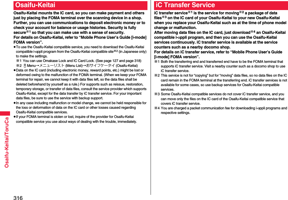 316Osaifu-Keitai/ToruCaOsaifu-Keitai mounts the IC card, so you can make payment and others just by placing the FOMA terminal over the scanning device in a shop.Further, you can use communications to deposit electronic money or to check your account for balance or usage histories. Security is fully secure※1 so that you can make use with a sense of security.For details on Osaifu-Keitai, refer to “Mobile Phone User’s Guide [i-mode] FOMA version”.pTo use the Osaifu-Keitai compatible service, you need to download the Osaifu-Keitai compatible i-αppli program from the Osaifu-Keitai compatible site※2 (in Japanese only) to make the settings.※1 You can use Omakase Lock and IC Card Lock. (See page 127 and page 318)※2iMenu→メニューリスト (Menu List)→おサイフケータイ (Osaifu-Keitai)pData on the IC card (including electronic money, reward points, etc.) might be lost or deformed owing to the malfunction of the FOMA terminal. (When we keep your FOMA terminal for repair, we cannot keep it with data files left, so the data files shall be deleted beforehand by yourself as a rule.) For supports such as reissue, restoration, temporary storage, or transfer of data files, consult the service provider which supports Osaifu-Keitai, except for the data transfer by iC transfer service. For your important data files, be sure to use the service with backup support.pIn any case including malfunction or model change, we cannot be held responsible for the loss or deformation of data on the IC card or other losses caused regarding Osaifu-Keitai compatible services.pIf your FOMA terminal is stolen or lost, inquire of the provider for Osaifu-Keitai compatible service you use about ways of dealing with the trouble, immediately.Osaifu-KeitaiiC transfer service※1 is the service for moving※2 a package of data files※3 on the IC card of your Osaifu-Keitai to your new Osaifu-Keitai when you replace your Osaifu-Keitai such as at the time of phone model change or malfunction. After moving data files on the IC card, just download※4 an Osaifu-Keitai compatible i-αppli program, and then you can use the Osaifu-Keitai services continuously. iC transfer service is available at the service counters such as a nearby docomo shop.For details on iC transfer service, refer to “Mobile Phone User’s Guide [i-mode] FOMA version”.※1 Both the transferring end and transferred end have to be the FOMA terminal that supports iC transfer service. Visit a nearby counter such as a docomo shop to use iC transfer service.※2 This service is not for “copying” but for “moving” data files, so no data files on the IC card remain in the FOMA terminal at the transferring end. iC transfer services is not available for some cases, so use backup services for Osaifu-Keitai compatible services.※3 Some Osaifu-Keitai compatible services do not cover iC transfer service, and you can move only the files on the IC card of the Osaifu-Keitai compatible service that covers iC transfer service.※4 You are charged a packet communication fee for downloading i-αppli programs and respective settings.iC Transfer Service