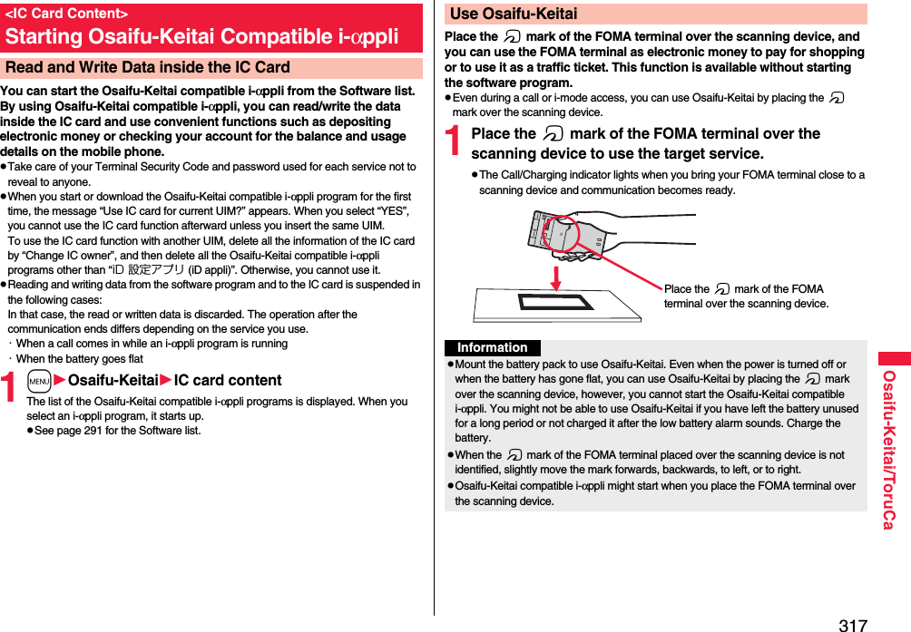 317Osaifu-Keitai/ToruCaYou can start the Osaifu-Keitai compatible i-αppli from the Software list. By using Osaifu-Keitai compatible i-αppli, you can read/write the data inside the IC card and use convenient functions such as depositing electronic money or checking your account for the balance and usage details on the mobile phone.pTake care of your Terminal Security Code and password used for each service not to reveal to anyone.pWhen you start or download the Osaifu-Keitai compatible i-αppli program for the first time, the message “Use IC card for current UIM?” appears. When you select “YES”, you cannot use the IC card function afterward unless you insert the same UIM. To use the IC card function with another UIM, delete all the information of the IC card by “Change IC owner”, and then delete all the Osaifu-Keitai compatible i-αppli programs other than “iD 設定アプリ (iD appli)”. Otherwise, you cannot use it.pReading and writing data from the software program and to the IC card is suspended in the following cases:In that case, the read or written data is discarded. The operation after the communication ends differs depending on the service you use.・When a call comes in while an i-αppli program is running・When the battery goes flat1mOsaifu-KeitaiIC card contentThe list of the Osaifu-Keitai compatible i-αppli programs is displayed. When you select an i-αppli program, it starts up.pSee page 291 for the Software list.&lt;IC Card Content&gt;Starting Osaifu-Keitai Compatible i-αppliRead and Write Data inside the IC CardPlace the f mark of the FOMA terminal over the scanning device, and you can use the FOMA terminal as electronic money to pay for shopping or to use it as a traffic ticket. This function is available without starting the software program.pEven during a call or i-mode access, you can use Osaifu-Keitai by placing the f mark over the scanning device.1Place the f mark of the FOMA terminal over the scanning device to use the target service.pThe Call/Charging indicator lights when you bring your FOMA terminal close to a scanning device and communication becomes ready.Use Osaifu-KeitaiPlace the f mark of the FOMA terminal over the scanning device.InformationpMount the battery pack to use Osaifu-Keitai. Even when the power is turned off or when the battery has gone flat, you can use Osaifu-Keitai by placing the f mark over the scanning device, however, you cannot start the Osaifu-Keitai compatible i-αppli. You might not be able to use Osaifu-Keitai if you have left the battery unused for a long period or not charged it after the low battery alarm sounds. Charge the battery.pWhen the f mark of the FOMA terminal placed over the scanning device is not identified, slightly move the mark forwards, backwards, to left, or to right.pOsaifu-Keitai compatible i-αppli might start when you place the FOMA terminal over the scanning device.
