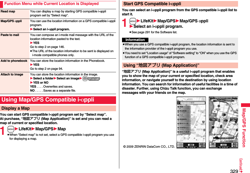 329Map/GPS FunctionYou can start GPS compatible i-αppli program set by “Select map”.At purchase, “地図アプリ (Map Application)” is set and you can read a map of current or specified location.1mLifeKitMap/GPSMappWhen “Select map” is not set, select a GPS compatible i-αppli program you use for displaying a map.Function Menu while Current Location is DisplayedRead map You can display a map by starting GPS compatible i-αppli program set by “Select map”.Map/GPS αppli You can use the location information on a GPS compatible i-αppli program.Select an i-αppli program.Paste to mail You can compose an i-mode mail message with the URL of the location information pasted to the text.YESGo to step 2 on page 146.pThe URL of the location information to be sent is displayed on i-mode compatible phones only.Add to phonebook You can store the location information in the Phonebook.YESGo to step 2 on page 94.Attach to image You can store the location information in the image.Select a folderSelect an imagel()YES or NOYES . . . . Overwrites and saves.NO . . . . . Saves as a separate file.Using Map/GPS Compatible i-αppliDisplay a MapYou can select an i-αppli program from the GPS compatible i-αppli list to start it.1mLifeKitMap/GPSMap/GPS αppliSelect an i-αppli program.pSee page 291 for the Software list.“地図アプリ (Map Application)” is a useful i-αppli program that enables you to show the map of your current or specified location, check area information, or navigate yourself to the destination by using location information. You can search for information of useful facilities in a time of disaster. Further, using Chizu Talk function, you can exchange messages with your friends on the map.Start GPS Compatible i-αppliInformationpWhen you use a GPS compatible i-αppli program, the location information is sent to the information provider of the i-αppli program you use.pYou need to set “Location usage” of “Software setting” to “ON” when you use the GPS function of a GPS compatible i-αppli program.Using “地図アプリ (Map Application)”© 2009 ZENRIN DataCom CO., LTD.