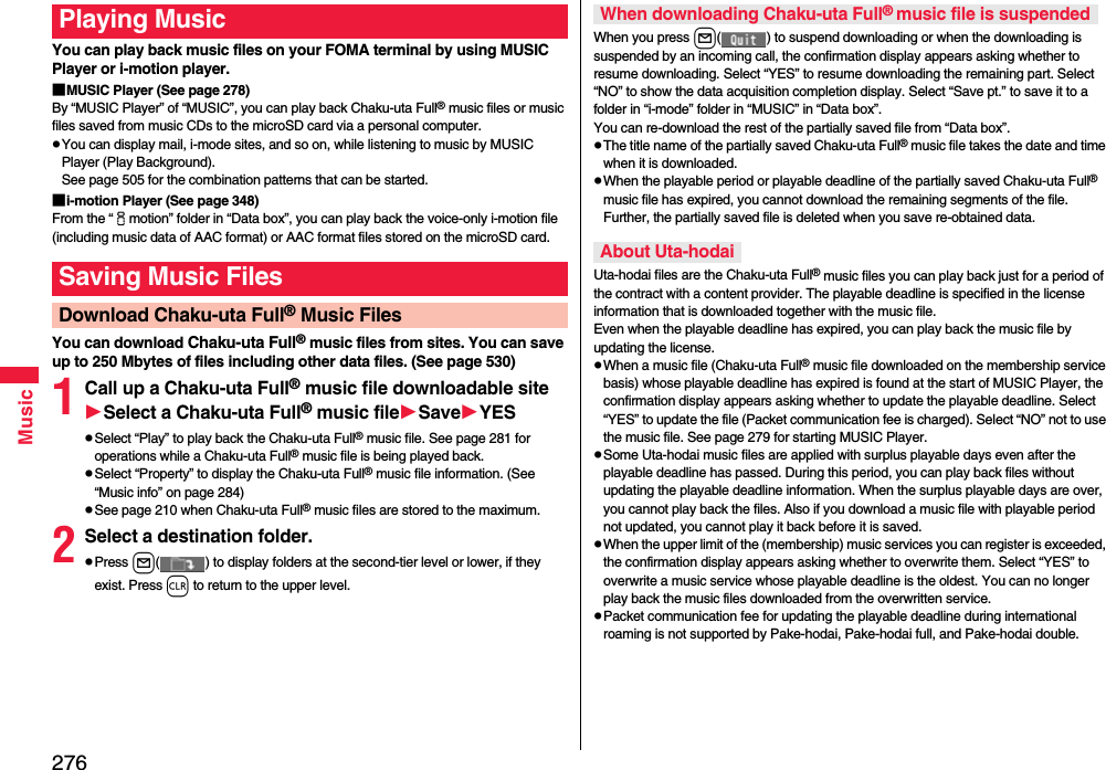 276MusicYou can play back music files on your FOMA terminal by using MUSIC Player or i-motion player.■MUSIC Player (See page 278)By “MUSIC Player” of “MUSIC”, you can play back Chaku-uta Full® music files or music files saved from music CDs to the microSD card via a personal computer.pYou can display mail, i-mode sites, and so on, while listening to music by MUSIC Player (Play Background). See page 505 for the combination patterns that can be started.■i-motion Player (See page 348)From the “imotion” folder in “Data box”, you can play back the voice-only i-motion file (including music data of AAC format) or AAC format files stored on the microSD card.You can download Chaku-uta Full® music files from sites. You can save up to 250 Mbytes of files including other data files. (See page 530)1Call up a Chaku-uta Full® music file downloadable siteSelect a Chaku-uta Full® music fileSaveYESpSelect “Play” to play back the Chaku-uta Full® music file. See page 281 for operations while a Chaku-uta Full® music file is being played back.pSelect “Property” to display the Chaku-uta Full® music file information. (See “Music info” on page 284)pSee page 210 when Chaku-uta Full® music files are stored to the maximum.2Select a destination folder.pPress l( ) to display folders at the second-tier level or lower, if they exist. Press r to return to the upper level.Playing MusicSaving Music FilesDownload Chaku-uta Full® Music FilesWhen you press l( ) to suspend downloading or when the downloading is suspended by an incoming call, the confirmation display appears asking whether to resume downloading. Select “YES” to resume downloading the remaining part. Select “NO” to show the data acquisition completion display. Select “Save pt.” to save it to a folder in “i-mode” folder in “MUSIC” in “Data box”.You can re-download the rest of the partially saved file from “Data box”.pThe title name of the partially saved Chaku-uta Full® music file takes the date and time when it is downloaded.pWhen the playable period or playable deadline of the partially saved Chaku-uta Full® music file has expired, you cannot download the remaining segments of the file. Further, the partially saved file is deleted when you save re-obtained data.Uta-hodai files are the Chaku-uta Full® music files you can play back just for a period of the contract with a content provider. The playable deadline is specified in the license information that is downloaded together with the music file. Even when the playable deadline has expired, you can play back the music file by updating the license.pWhen a music file (Chaku-uta Full® music file downloaded on the membership service basis) whose playable deadline has expired is found at the start of MUSIC Player, the confirmation display appears asking whether to update the playable deadline. Select “YES” to update the file (Packet communication fee is charged). Select “NO” not to use the music file. See page 279 for starting MUSIC Player.pSome Uta-hodai music files are applied with surplus playable days even after the playable deadline has passed. During this period, you can play back files without updating the playable deadline information. When the surplus playable days are over, you cannot play back the files. Also if you download a music file with playable period not updated, you cannot play it back before it is saved.pWhen the upper limit of the (membership) music services you can register is exceeded, the confirmation display appears asking whether to overwrite them. Select “YES” to overwrite a music service whose playable deadline is the oldest. You can no longer play back the music files downloaded from the overwritten service.pPacket communication fee for updating the playable deadline during international roaming is not supported by Pake-hodai, Pake-hodai full, and Pake-hodai double.When downloading Chaku-uta Full® music file is suspendedAbout Uta-hodai
