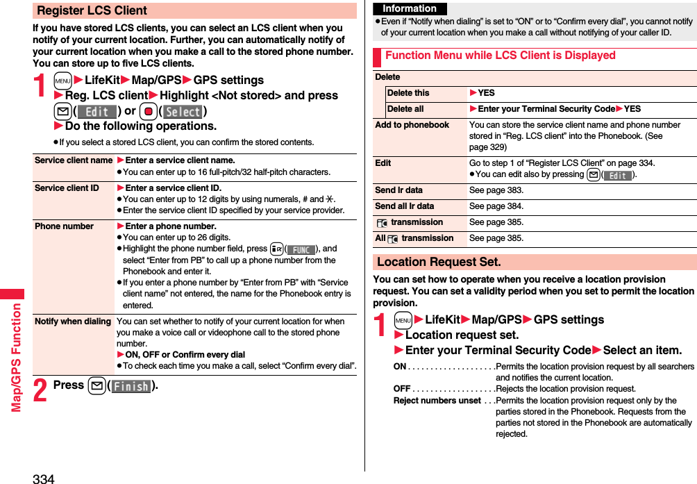 334Map/GPS FunctionIf you have stored LCS clients, you can select an LCS client when you notify of your current location. Further, you can automatically notify of your current location when you make a call to the stored phone number.You can store up to five LCS clients.1mLifeKitMap/GPSGPS settingsReg. LCS clientHighlight &lt;Not stored&gt; and press l() or Oo()Do the following operations.pIf you select a stored LCS client, you can confirm the stored contents.2Press l().Register LCS ClientService client name Enter a service client name.pYou can enter up to 16 full-pitch/32 half-pitch characters.Service client ID Enter a service client ID.pYou can enter up to 12 digits by using numerals, # and :.pEnter the service client ID specified by your service provider.Phone number Enter a phone number.pYou can enter up to 26 digits.pHighlight the phone number field, press i( ), and select “Enter from PB” to call up a phone number from the Phonebook and enter it.pIf you enter a phone number by “Enter from PB” with “Service client name” not entered, the name for the Phonebook entry is entered.Notify when dialing You can set whether to notify of your current location for when you make a voice call or videophone call to the stored phone number.ON, OFF or Confirm every dialpTo check each time you make a call, select “Confirm every dial”.You can set how to operate when you receive a location provision request. You can set a validity period when you set to permit the location provision.1mLifeKitMap/GPSGPS settingsLocation request set.Enter your Terminal Security CodeSelect an item.ON . . . . . . . . . . . . . . . . . . . .Permits the location provision request by all searchers and notifies the current location.OFF . . . . . . . . . . . . . . . . . . .Rejects the location provision request.Reject numbers unset . . .Permits the location provision request only by the parties stored in the Phonebook. Requests from the parties not stored in the Phonebook are automatically rejected.InformationpEven if “Notify when dialing” is set to “ON” or to “Confirm every dial”, you cannot notify of your current location when you make a call without notifying of your caller ID.Function Menu while LCS Client is DisplayedDeleteDelete this YESDelete all Enter your Terminal Security CodeYESAdd to phonebook You can store the service client name and phone number stored in “Reg. LCS client” into the Phonebook. (See page 329)Edit Go to step 1 of “Register LCS Client” on page 334.pYou can edit also by pressing l().Send Ir data See page 383.Send all Ir data See page 384. transmission See page 385.All  transmission See page 385.Location Request Set.