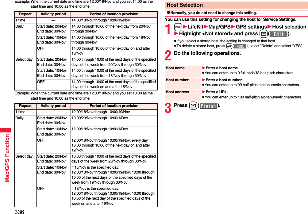336Map/GPS FunctionExample: When the current date and time are 12:00/18/Nov and you set 14:00 as the start time and 10:00 as the end timeExample: When the current date and time are 12:00/18/Nov and you set 10:00 as the start time and 10:00 as the end timeRepeat Validity period Period of location provision1 time — 14:00/18/Nov through 10:00/19/NovDaily Start date: 20/NovEnd date: 30/Nov14:00 through 10:00 of the next day from 20/Nov through 30/NovStart date: 10/NovEnd date: 30/Nov14:00 through 10:00 of the next day from 18/Nov through 30/NovOFF 14:00 through 10:00 of the next day on and after 18/NovSelect day Start date: 20/NovEnd date: 30/Nov14:00 through 10:00 of the next days of the specified days of the week from 20/Nov through 30/NovStart date: 10/NovEnd date: 30/Nov14:00 through 10:00 of the next days of the specified days of the week from 18/Nov through 30/NovOFF 14:00 through 10:00 of the next days of the specified days of the week on and after 18/NovRepeat Validity period Period of location provision1 time — 12:00/18/Nov through 10:00/19/NovDaily Start date: 20/NovEnd date: 30/Nov10:00/20/Nov through 10:00/1/DecStart date: 10/NovEnd date: 30/Nov12:00/18/Nov through 10:00/1/DecOFF 12:00/18/Nov through 10:00/19/Nov, every day 10:00 through 10:00 of the next day on and after 19/NovSelect day Start date: 20/NovEnd date: 30/Nov10:00 through 10:00 of the next days of the specified days of the week from 20/Nov through 30/NovStart date: 10/NovEnd date: 30/NovIf 18/Nov is the specified day;12:00/18/Nov through 10:00/19/Nov, 10:00 through 10:00 of the next days of the specified days of the week from 19/Nov through 30/Nov OFF If 18/Nov is the specified day;12:00/18/Nov through 10:00/19/Nov, 10:00 through 10:00 of the next day of the specified days of the week on and after 19/NovYou can use this setting for changing the host for Service Settings.1mLifeKitMap/GPSGPS settingsHost selectionHighlight &lt;Not stored&gt; and press l().pIf you select a stored host, the setting is changed to that host.pTo delete a stored host, press i( ), select “Delete” and select “YES”.2Do the following operations.3Press l().Host Selection※Normally, you do not need to change this setting.Host name Enter a host name.pYou can enter up to 9 full-pitch/18 half-pitch characters.Host number Enter a host number.pYou can enter up to 99 half-pitch alphanumeric characters.Host address Enter a URL.pYou can enter up to 100 half-pitch alphanumeric characters.