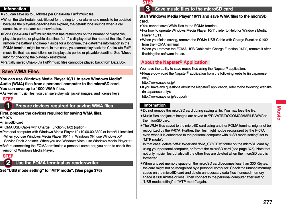 277MusicYou can use Windows Media Player 10/11 to save Windows Media® Audio (WMA) files from a personal computer to the microSD card.You can save up to 1000 WMA files.pAs well as music files, you can save playlists, jacket images, and license keys.First, prepare the devices required for saving WMA files.pP-07ApmicroSD cardpFOMA USB Cable with Charge Function 01/02 (option)pPersonal computer with Windows Media Player 10 (10.00.00.3802 or later)/11 installed･When you use Windows Media Player 10/11 in Windows XP, use Windows XP Service Pack 2 or later. When you use Windows Vista, use Windows Media Player 11.pBefore connecting the FOMA terminal to a personal computer, you need to check the version of Windows Media Player.Set “USB mode setting” to “MTP mode”. (See page 376)InformationpYou can save up to 5 Mbytes per Chaku-uta Full® music file.pWhen the Uta-hodai music file set for the ring tone or alarm tone needs to be updated because the playable deadline has expired, the default tone sounds when a call comes in, or an alarm sounds/vibrates.pFor a Chaku-uta Full® music file that has restrictions on the number of playbacks, playable period, or playable deadline, “ ” is displayed at the head of the title. If you remove the battery and keep it aside for a long time, the date/time information in the FOMA terminal might be reset. In that case, you cannot play back the Chaku-uta Full® music file that has restrictions on the playable period or playable deadline. See “Music info” for checking the playback restrictions.pPartially saved Chaku-uta Full® music files cannot be played back from Data Box.Save WMA Files Prepare devices required for saving WMA filesUse the FOMA terminal as reader/writer1 2 Start Windows Media Player 10/11 and save WMA files to the microSD card.pYou cannot save WMA files to the FOMA terminal.pFor how to operate Windows Media Player 10/11, refer to Help for Windows Media Player 10/11. pWhen you finish saving, remove the FOMA USB Cable with Charge Function 01/02 from the FOMA terminal.When you remove the FOMA USB Cable with Charge Function 01/02, remove it after finishing the software in use.You have the ability to save music files using the Napster® application.pPlease download the Napster® application from the following website (in Japanese only):http://www.napster.jp/pIf you have any questions about the Napster® application, refer to the following website (in Japanese only):http://www.napster.jp/support/Save music files to the microSD cardAbout the Napster® Application3 InformationpDo not remove the microSD card during saving a file. You may lose the file.pMusic files and jacket images are saved to /PRIVATE/DOCOMO/MMFILE/WM/ on the microSD card.pThe WMA files saved to the microSD card using another FOMA terminal might not be recognized by the P-07A. Further, the files might not be recognized by the P-07A even when it is connected to the personal computer with “USB mode setting” set to “MTP mode”.In that case, delete “WM” folder and “WM_SYSTEM” folder on the microSD card by using your personal computer, or format the microSD card (see page 375). Note that not only music files but also all the other files are deleted when the microSD card is formatted.pWhen unused memory space on the microSD card becomes less than 300 Kbytes, the card might not be recognized by a personal computer. Check the unused memory space on the microSD card and delete unnecessary data files if unused memory space is 300 Kbytes or less. Then connect to the personal computer after setting “USB mode setting” to “MTP mode” again.