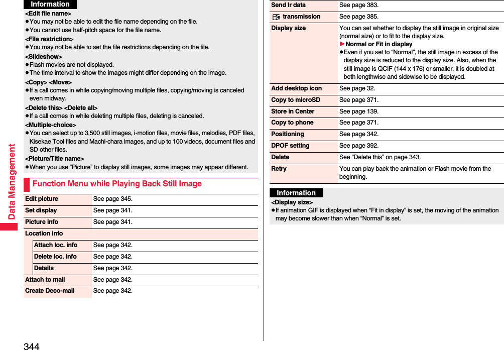 344Data Management&lt;Edit file name&gt;pYou may not be able to edit the file name depending on the file.pYou cannot use half-pitch space for the file name.&lt;File restriction&gt;pYou may not be able to set the file restrictions depending on the file.&lt;Slideshow&gt;pFlash movies are not displayed.pThe time interval to show the images might differ depending on the image.&lt;Copy&gt; &lt;Move&gt;pIf a call comes in while copying/moving multiple files, copying/moving is canceled even midway.&lt;Delete this&gt; &lt;Delete all&gt;pIf a call comes in while deleting multiple files, deleting is canceled.&lt;Multiple-choice&gt;pYou can select up to 3,500 still images, i-motion files, movie files, melodies, PDF files, Kisekae Tool files and Machi-chara images, and up to 100 videos, document files and SD other files.&lt;Picture/Title name&gt;pWhen you use “Picture” to display still images, some images may appear different.Function Menu while Playing Back Still ImageInformationEdit picture See page 345.Set display See page 341.Picture info See page 341.Location infoAttach loc. info See page 342.Delete loc. info See page 342.Details See page 342.Attach to mail See page 342.Create Deco-mail See page 342.Send Ir data See page 383. transmission See page 385.Display size You can set whether to display the still image in original size (normal size) or to fit to the display size.Normal or Fit in displaypEven if you set to “Normal”, the still image in excess of the display size is reduced to the display size. Also, when the still image is QCIF (144 x 176) or smaller, it is doubled at both lengthwise and sidewise to be displayed.Add desktop icon See page 32.Copy to microSD See page 371.Store in Center See page 139.Copy to phone See page 371.Positioning See page 342.DPOF setting See page 392.Delete See “Delete this” on page 343.Retry You can play back the animation or Flash movie from the beginning.Information&lt;Display size&gt;pIf animation GIF is displayed when “Fit in display” is set, the moving of the animation may become slower than when “Normal” is set.
