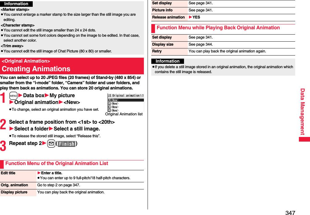 347Data ManagementYou can select up to 20 JPEG files (20 frames) of Stand-by (480 x 854) or smaller from the “i-mode” folder, “Camera” folder and user folders, and play them back as animations. You can store 20 original animations.1mData boxMy pictureOriginal animation&lt;New&gt;pTo change, select an original animation you have set.2Select a frame position from &lt;1st&gt; to &lt;20th&gt;Select a folderSelect a still image.pTo release the stored still image, select “Release this”.3Repeat step 2l()Information&lt;Marker stamp&gt;pYou cannot enlarge a marker stamp to the size larger than the still image you are editing.&lt;Character stamp&gt;pYou cannot edit the still image smaller than 24 x 24 dots.pYou cannot set some font colors depending on the image to be edited. In that case, select another color.&lt;Trim away&gt;pYou cannot edit the still image of Chat Picture (80 x 80) or smaller.&lt;Original Animation&gt;Creating AnimationsOriginal Animation listFunction Menu of the Original Animation ListEdit title Enter a title.pYou can enter up to 9 full-pitch/18 half-pitch characters.Orig. animation Go to step 2 on page 347.Display picture You can play back the original animation.Set display See page 341.Picture info See page 341.Release animation YESFunction Menu while Playing Back Original AnimationSet display See page 341.Display size See page 344.Retry You can play back the original animation again.InformationpIf you delete a still image stored in an original animation, the original animation which contains the still image is released.