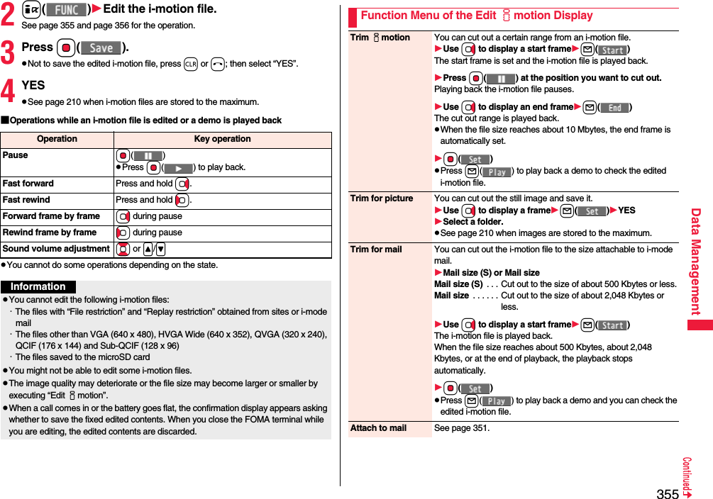 355Data Management2i()Edit the i-motion file.See page 355 and page 356 for the operation.3Press Oo().pNot to save the edited i-motion file, press r or h; then select “YES”.4YESpSee page 210 when i-motion files are stored to the maximum.■Operations while an i-motion file is edited or a demo is played backpYou cannot do some operations depending on the state.Operation Key operationPause Oo()pPress Oo( ) to play back.Fast forward Press and hold Vo.Fast rewind Press and hold Co.Forward frame by frame Vo during pauseRewind frame by frame Co during pauseSound volume adjustment Bo or &lt;/&gt;InformationpYou cannot edit the following i-motion files:・The files with “File restriction” and “Replay restriction” obtained from sites or i-mode mail・The files other than VGA (640 x 480), HVGA Wide (640 x 352), QVGA (320 x 240), QCIF (176 x 144) and Sub-QCIF (128 x 96)・The files saved to the microSD cardpYou might not be able to edit some i-motion files.pThe image quality may deteriorate or the file size may become larger or smaller by executing “Edit imotion”.pWhen a call comes in or the battery goes flat, the confirmation display appears asking whether to save the fixed edited contents. When you close the FOMA terminal while you are editing, the edited contents are discarded.Function Menu of the Edit imotion DisplayTrim imotion You can cut out a certain range from an i-motion file.Use Vo to display a start framel()The start frame is set and the i-motion file is played back.Press Oo( ) at the position you want to cut out.Playing back the i-motion file pauses.Use Vo to display an end framel()The cut out range is played back.pWhen the file size reaches about 10 Mbytes, the end frame is automatically set.Oo()pPress l( ) to play back a demo to check the edited i-motion file.Trim for picture You can cut out the still image and save it.Use Vo to display a framel()YESSelect a folder.pSee page 210 when images are stored to the maximum.Trim for mail You can cut out the i-motion file to the size attachable to i-mode mail.Mail size (S) or Mail sizeMail size (S)  . . . Cut out to the size of about 500 Kbytes or less.Mail size  . . . . . . Cut out to the size of about 2,048 Kbytes or less.Use Vo to display a start framel()The i-motion file is played back.When the file size reaches about 500 Kbytes, about 2,048 Kbytes, or at the end of playback, the playback stops automatically.Oo()pPress l( ) to play back a demo and you can check the edited i-motion file.Attach to mail See page 351.