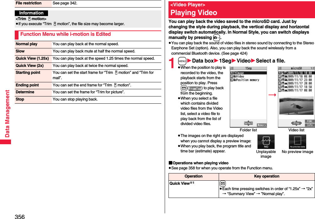 356Data ManagementFile restriction See page 342.Information&lt;Trim imotion&gt;pIf you execute “Trim imotion”, the file size may become larger.Function Menu while i-motion is EditedNormal play You can play back at the normal speed.Slow You can play back mute at half the normal speed.Quick View (1.25x) You can play back at the speed 1.25 times the normal speed.Quick View (2x) You can play back at twice the normal speed.Starting point You can set the start frame for “Trim imotion” and “Trim for mail”.Ending point You can set the end frame for “Trim imotion”.Determine You can set the frame for “Trim for picture”.Stop You can stop playing back.You can play back the video saved to the microSD card. Just by changing the style during playback, the vertical display and horizontal display switch automatically. In Normal Style, you can switch displays manually by pressing c.pYou can play back the sound of video files in stereo sound by connecting to the Stereo Earphone Set (option). Also, you can play back the sound wirelessly from a commercial Bluetooth device. (See page 424)1mData box1SegVideoSelect a file.pWhen the position to play is recorded to the video, the playback starts from the position to play. Press l( ) to play back from the beginning.pWhen you select a file which contains divided video files from the Video list, select a video file to play back from the list of divided video files.pThe images on the right are displayed when you cannot display a preview image:pWhen you play back, the program title and time bar (estimate) appear.■Operations when playing videopSee page 358 for when you operate from the Function menu.&lt;Video Player&gt;Playing VideoFolder list Video listUnplayable imageNo preview imageOperation Key operationQuick View※1lpEach time pressing switches in order of “1.25x” → “2x” → “Summary View” → ”Normal play”.