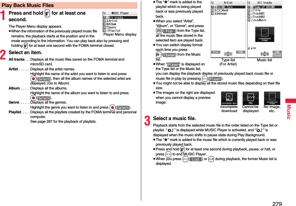 279Music1Press and hold p for at least one second.The Player Menu display appears.pWhen the information of the previously played music file remains, the playback starts at the position and in the mode according to the information. You can play back also by pressing and holding p for at least one second with the FOMA terminal closed.2Select an item.All tracks. . . Displays all the music files saved on the FOMA terminal and microSD card.Artist . . . . . . Displays all the artist names. Highlight the name of the artist you want to listen to and press Oo( ), then all the album names of the selected artist are displayed. (Go to Album)Album . . . . . Displays all the albums. Highlight the name of the album you want to listen to and press Oo().Genre. . . . . . Displays all the genres. Highlight the genre you want to listen to and press Oo().Playlist. . . . . Displays all the playlists created by the FOMA terminal and personal computer.See page 287 for the playback of playlists.Play Back Music FilesPlayer Menu displaypThe “★” mark is added to the playlist which is being played back or was previously played back.pWhen you select “Artist”, “Album”, or “Genre”, and press l( ) from the Type list, all the music files stored in the selected item are played back.pYou can switch display format each time you press c( ) from the Music list.pWhen “ ” is displayed on the Type list or the Music list, you can display the playback display of previously played back music file or music file in-play by pressing m().pYou might not be able to display all the stored music files depending on their file size.pThe images on the right are displayed when you cannot display a preview image:3Select a music file.Playback starts from the selected music file in the order listed on the Type list or playlist. “ ” is displayed while MUSIC Player is activated, and “ ” is displayed when the music shifts to pause state during Play Background.pThe “★” mark is added to the music file which is currently played back or was previously played back.pPress and hold p for at least one second during playback, pause, or halt, or press h to end MUSIC Player.pWhen you press m() or r during playback, the former Music list is displayed.Type list (For Artist)Music listCannot be displayedIncomplete downloadNo image, etc.