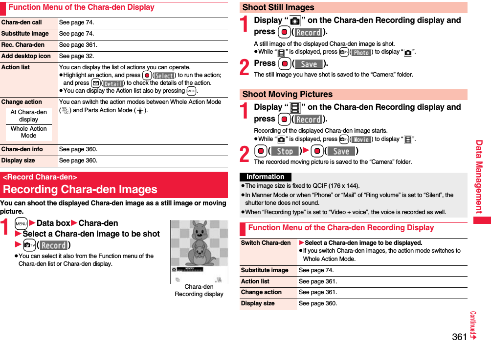 361Data ManagementYou can shoot the displayed Chara-den image as a still image or moving picture.1mData boxChara-denSelect a Chara-den image to be shotc()pYou can select it also from the Function menu of the Chara-den list or Chara-den display.Function Menu of the Chara-den DisplayChara-den call See page 74.Substitute image See page 74.Rec. Chara-den See page 361.Add desktop icon See page 32.Action list You can display the list of actions you can operate.pHighlight an action, and press Oo( ) to run the action; and press l( ) to check the details of the action.pYou can display the Action list also by pressing m.Change action You can switch the action modes between Whole Action Mode ( ) and Parts Action Mode ( ).Chara-den info See page 360.Display size See page 360.&lt;Record Chara-den&gt;Recording Chara-den ImagesAt Chara-den displayWhole Action ModeChara-den Recording display1Display “ ” on the Chara-den Recording display and press Oo().A still image of the displayed Chara-den image is shot.pWhile “ ” is displayed, press c( ) to display “ ”.2Press Oo().The still image you have shot is saved to the “Camera” folder.1Display “ ” on the Chara-den Recording display and pressOo().Recording of the displayed Chara-den image starts.pWhile “ ” is displayed, press c( ) to display “ ”.2Oo()Oo()The recorded moving picture is saved to the “Camera” folder.Shoot Still ImagesShoot Moving PicturesInformationpThe image size is fixed to QCIF (176 x 144).pIn Manner Mode or when “Phone” or “Mail” of “Ring volume” is set to “Silent”, the shutter tone does not sound.pWhen “Recording type” is set to “Video + voice”, the voice is recorded as well.Function Menu of the Chara-den Recording DisplaySwitch Chara-den Select a Chara-den image to be displayed.pIf you switch Chara-den images, the action mode switches to Whole Action Mode.Substitute image See page 74.Action list See page 361.Change action See page 361.Display size See page 360.