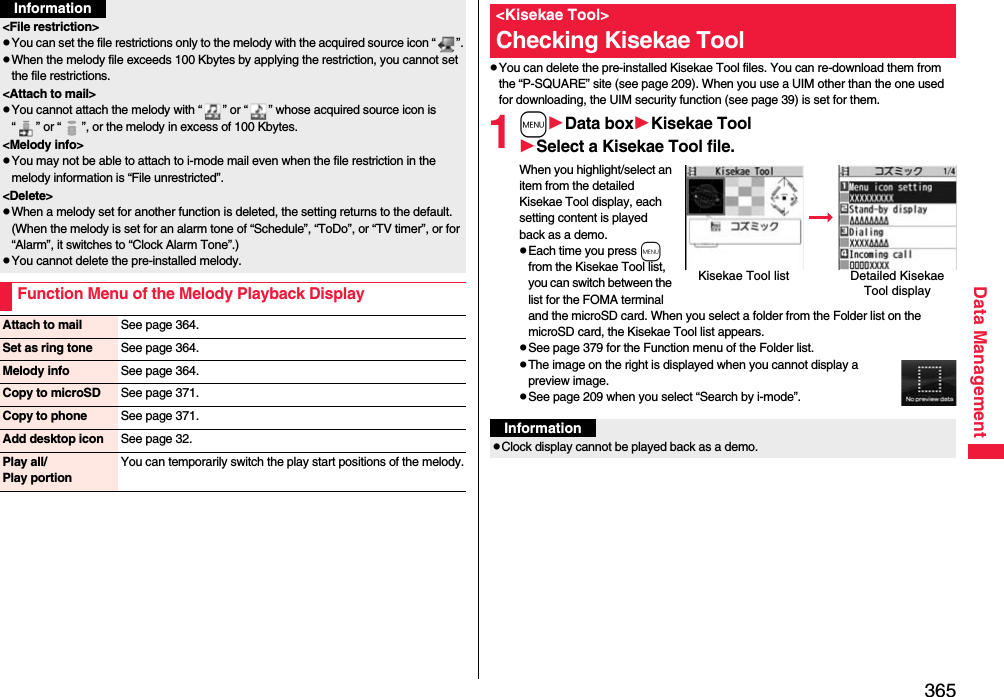 365Data Management&lt;File restriction&gt;pYou can set the file restrictions only to the melody with the acquired source icon “ ”.pWhen the melody file exceeds 100 Kbytes by applying the restriction, you cannot set the file restrictions.&lt;Attach to mail&gt;pYou cannot attach the melody with “ ” or “ ” whose acquired source icon is “ ” or “ ”, or the melody in excess of 100 Kbytes.&lt;Melody info&gt;pYou may not be able to attach to i-mode mail even when the file restriction in the melody information is “File unrestricted”.&lt;Delete&gt;pWhen a melody set for another function is deleted, the setting returns to the default. (When the melody is set for an alarm tone of “Schedule”, “ToDo”, or “TV timer”, or for “Alarm”, it switches to “Clock Alarm Tone”.)pYou cannot delete the pre-installed melody.Function Menu of the Melody Playback DisplayInformationAttach to mail See page 364.Set as ring tone See page 364.Melody info See page 364.Copy to microSD See page 371.Copy to phone See page 371.Add desktop icon See page 32.Play all/Play portionYou can temporarily switch the play start positions of the melody.pYou can delete the pre-installed Kisekae Tool files. You can re-download them from the “P-SQUARE” site (see page 209). When you use a UIM other than the one used for downloading, the UIM security function (see page 39) is set for them.1mData boxKisekae ToolSelect a Kisekae Tool file.When you highlight/select an item from the detailed Kisekae Tool display, each setting content is played back as a demo.pEach time you press m from the Kisekae Tool list, you can switch between the list for the FOMA terminal and the microSD card. When you select a folder from the Folder list on the microSD card, the Kisekae Tool list appears.pSee page 379 for the Function menu of the Folder list.pThe image on the right is displayed when you cannot display a preview image.pSee page 209 when you select “Search by i-mode”.&lt;Kisekae Tool&gt;Checking Kisekae ToolKisekae Tool list Detailed Kisekae Tool displayInformationpClock display cannot be played back as a demo.