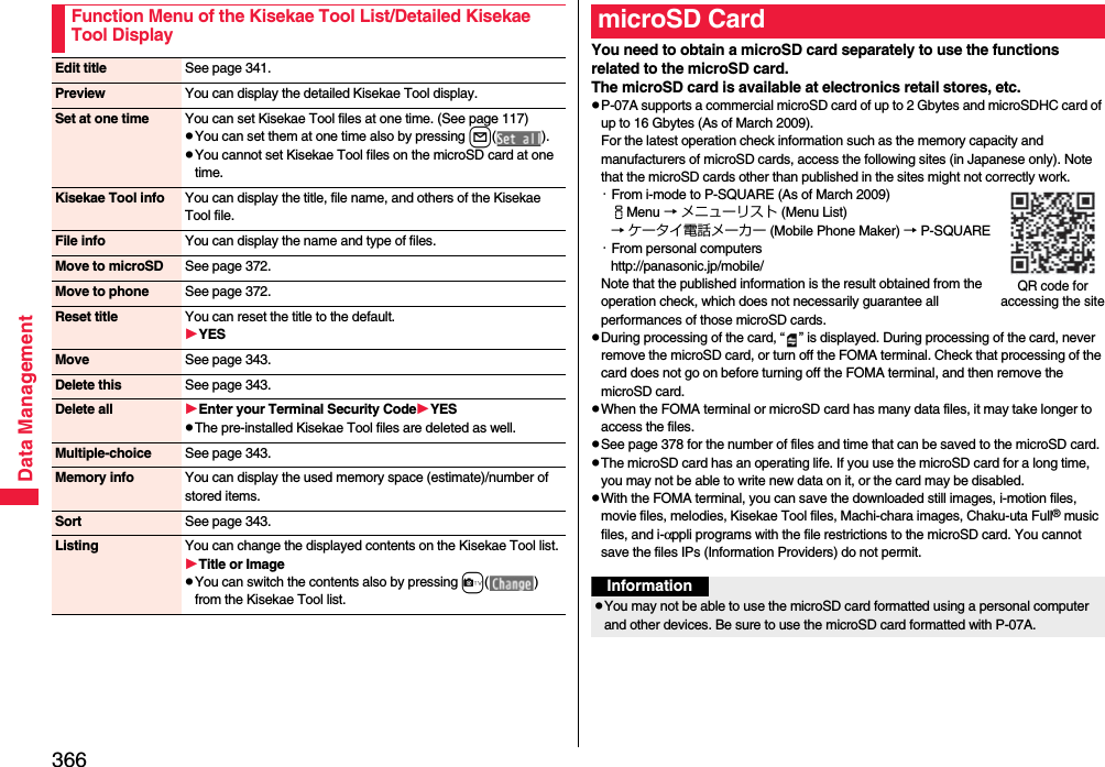 366Data ManagementFunction Menu of the Kisekae Tool List/Detailed Kisekae Tool DisplayEdit title See page 341.Preview You can display the detailed Kisekae Tool display.Set at one time You can set Kisekae Tool files at one time. (See page 117)pYou can set them at one time also by pressing l().pYou cannot set Kisekae Tool files on the microSD card at one time.Kisekae Tool info You can display the title, file name, and others of the Kisekae Tool file.File info You can display the name and type of files.Move to microSD See page 372.Move to phone See page 372.Reset title You can reset the title to the default.YESMove See page 343.Delete this See page 343.Delete all Enter your Terminal Security CodeYESpThe pre-installed Kisekae Tool files are deleted as well.Multiple-choice See page 343.Memory info You can display the used memory space (estimate)/number of stored items.Sort See page 343.Listing You can change the displayed contents on the Kisekae Tool list.Title or ImagepYou can switch the contents also by pressing c() from the Kisekae Tool list.You need to obtain a microSD card separately to use the functions related to the microSD card. The microSD card is available at electronics retail stores, etc.pP-07A supports a commercial microSD card of up to 2 Gbytes and microSDHC card of up to 16 Gbytes (As of March 2009).For the latest operation check information such as the memory capacity and manufacturers of microSD cards, access the following sites (in Japanese only). Note that the microSD cards other than published in the sites might not correctly work.・From i-mode to P-SQUARE (As of March 2009)iMenu → メニューリスト (Menu List)→ ケータイ電話メーカー (Mobile Phone Maker) → P-SQUARE・From personal computershttp://panasonic.jp/mobile/Note that the published information is the result obtained from the operation check, which does not necessarily guarantee all performances of those microSD cards.pDuring processing of the card, “ ” is displayed. During processing of the card, never remove the microSD card, or turn off the FOMA terminal. Check that processing of the card does not go on before turning off the FOMA terminal, and then remove the microSD card.pWhen the FOMA terminal or microSD card has many data files, it may take longer to access the files.pSee page 378 for the number of files and time that can be saved to the microSD card.pThe microSD card has an operating life. If you use the microSD card for a long time, you may not be able to write new data on it, or the card may be disabled.pWith the FOMA terminal, you can save the downloaded still images, i-motion files, movie files, melodies, Kisekae Tool files, Machi-chara images, Chaku-uta Full® music files, and i-αppli programs with the file restrictions to the microSD card. You cannot save the files IPs (Information Providers) do not permit.microSD CardQR code for accessing the siteInformationpYou may not be able to use the microSD card formatted using a personal computer and other devices. Be sure to use the microSD card formatted with P-07A.