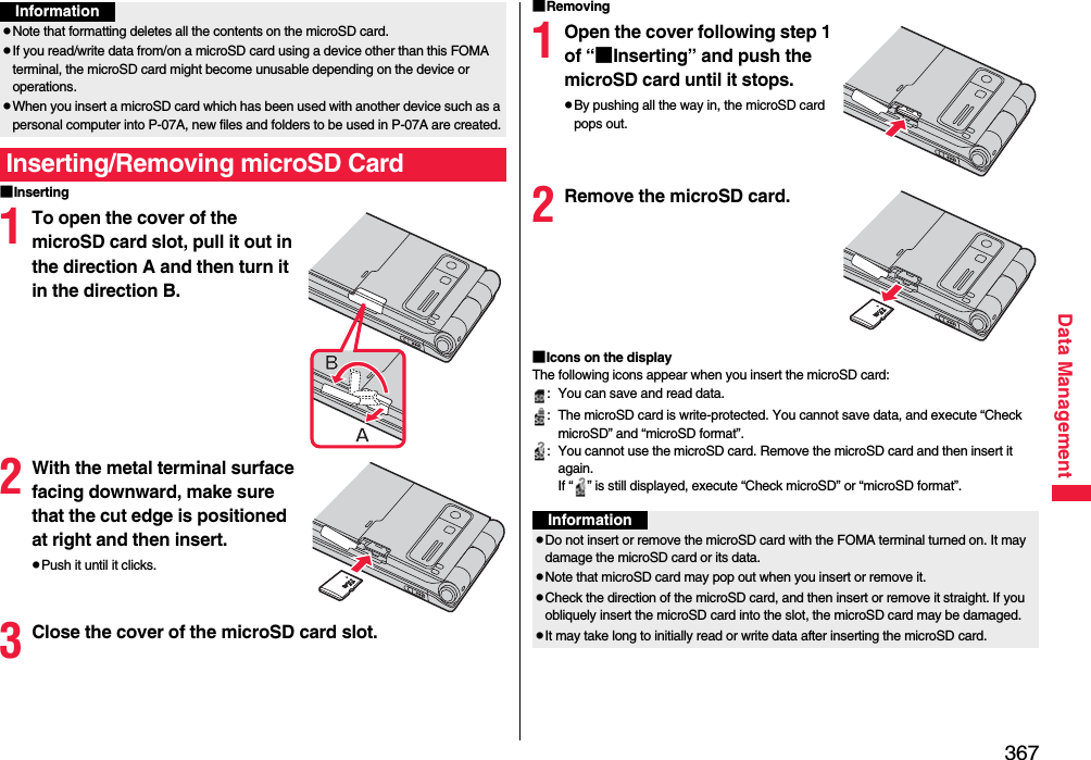 367Data Management■Inserting1To open the cover of the microSD card slot, pull it out in the direction A and then turn it in the direction B.2With the metal terminal surface facing downward, make sure that the cut edge is positioned at right and then insert.pPush it until it clicks.3Close the cover of the microSD card slot.pNote that formatting deletes all the contents on the microSD card.pIf you read/write data from/on a microSD card using a device other than this FOMA terminal, the microSD card might become unusable depending on the device or operations.pWhen you insert a microSD card which has been used with another device such as a personal computer into P-07A, new files and folders to be used in P-07A are created.Inserting/Removing microSD CardInformation■Removing1Open the cover following step 1 of “■Inserting” and push the microSD card until it stops.pBy pushing all the way in, the microSD card pops out.2Remove the microSD card.■Icons on the displayThe following icons appear when you insert the microSD card:: You can save and read data.: The microSD card is write-protected. You cannot save data, and execute “Check microSD” and “microSD format”.: You cannot use the microSD card. Remove the microSD card and then insert it again.If “ ” is still displayed, execute “Check microSD” or “microSD format”.InformationpDo not insert or remove the microSD card with the FOMA terminal turned on. It may damage the microSD card or its data.pNote that microSD card may pop out when you insert or remove it.pCheck the direction of the microSD card, and then insert or remove it straight. If you obliquely insert the microSD card into the slot, the microSD card may be damaged.pIt may take long to initially read or write data after inserting the microSD card.