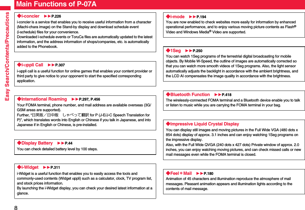 8Easy Search/Contents/PrecautionsMain Functions of P-07A◆i-concier P.226i-concier is a service that enables you to receive useful information from a character (Machi-chara image) on the Stand-by display and download schedule event (i-schedule) files for your convenience.Downloaded i-schedule events or ToruCa files are automatically updated to the latest information, and the address information of shops/companies, etc. is automatically added to the Phonebook.◆i-αppli Call P.307i-αppli call is a useful function for online games that enables your content provider or third party to give notice to your opponent to start the specified corresponding application.◆International Roaming P.297, P.456Your FOMA terminal, phone number, and mail address are available overseas (3G/GSM areas are supported).Further, “日英版／日中版 しゃべって翻訳 for P (J-E/J-C Speech Translation for P)”, which translates words into English or Chinese if you talk in Japanese, and into Japanese if in English or Chinese, is pre-installed.◆Display Battery P.44You can check detailed battery level by 100 steps.◆i-Widget P.311i-Widget is a useful function that enables you to easily access the tools and commonly-used contents (Widget αppli) such as a calculator, clock, TV program list, and stock prices information.By launching the i-Widget display, you can check your desired latest information at a glance.◆i-mode P.194You are now enabled to check websites more easily for information by enhanced operational performance, and to enjoy various moving picture contents as Flash® Video and Windows Media® Video are supported.◆1Seg P.250You can watch 1Seg programs of the terrestrial digital broadcasting for mobile objects. By Moblie W-Speed, the outline of images are automatically corrected so that you can watch more smooth videos of 1Seg programs. Also, the light sensor automatically adjusts the backlight in accordance with the ambient brightness, and the LCD AI compensates the image quality in accordance with the brightness.◆Bluetooth Function P.418The wirelessly-connected FOMA terminal and a Bluetooth device enable you to talk or listen to music while you are carrying the FOMA terminal in your bag. ◆Impressive Liquid Crystal DisplayYou can display still images and moving pictures in the Full Wide VGA (480 dots x 854 dots) display of approx. 3.1 inches and can enjoy watching 1Seg programs on the impressive display. Also, with the Full Wide QVGA (240 dots x 427 dots) Private window of approx. 2.0 inches, you can enjoy watching moving pictures, and can check missed calls or new mail messages even while the FOMA terminal is closed.◆Feel＊Mail P.180Animation of 45 characters and illumination reproduce the atmosphere of mail messages. Pleasant animation appears and illumination lights according to the contents of mail message.