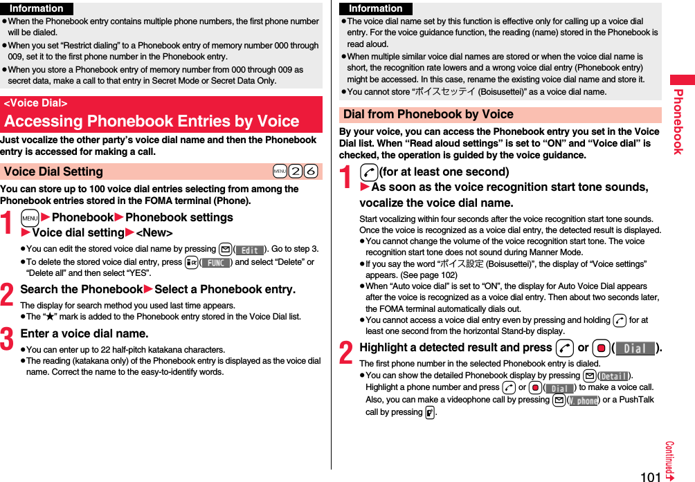 101PhonebookJust vocalize the other party’s voice dial name and then the Phonebook entry is accessed for making a call.You can store up to 100 voice dial entries selecting from among the Phonebook entries stored in the FOMA terminal (Phone).1mPhonebookPhonebook settingsVoice dial setting&lt;New&gt;pYou can edit the stored voice dial name by pressing l( ). Go to step 3.pTo delete the stored voice dial entry, press i( ) and select “Delete” or “Delete all” and then select “YES”.2Search the PhonebookSelect a Phonebook entry.The display for search method you used last time appears.pThe “★” mark is added to the Phonebook entry stored in the Voice Dial list.3Enter a voice dial name.pYou can enter up to 22 half-pitch katakana characters.pThe reading (katakana only) of the Phonebook entry is displayed as the voice dial name. Correct the name to the easy-to-identify words.InformationpWhen the Phonebook entry contains multiple phone numbers, the first phone number will be dialed.pWhen you set “Restrict dialing” to a Phonebook entry of memory number 000 through 009, set it to the first phone number in the Phonebook entry.pWhen you store a Phonebook entry of memory number from 000 through 009 as secret data, make a call to that entry in Secret Mode or Secret Data Only.&lt;Voice Dial&gt;Accessing Phonebook Entries by Voice+m-2-6Voice Dial SettingBy your voice, you can access the Phonebook entry you set in the Voice Dial list. When “Read aloud settings” is set to “ON” and “Voice dial” is checked, the operation is guided by the voice guidance.1d(for at least one second)As soon as the voice recognition start tone sounds, vocalize the voice dial name.Start vocalizing within four seconds after the voice recognition start tone sounds.Once the voice is recognized as a voice dial entry, the detected result is displayed.pYou cannot change the volume of the voice recognition start tone. The voice recognition start tone does not sound during Manner Mode.pIf you say the word “ボイス設定 (Boisusettei)”, the display of “Voice settings” appears. (See page 102)pWhen “Auto voice dial” is set to “ON”, the display for Auto Voice Dial appears after the voice is recognized as a voice dial entry. Then about two seconds later, the FOMA terminal automatically dials out.pYou cannot access a voice dial entry even by pressing and holding d for at least one second from the horizontal Stand-by display.2Highlight a detected result and pressd or Oo().The first phone number in the selected Phonebook entry is dialed.pYou can show the detailed Phonebook display by pressing l(). Highlight a phone number and press d or Oo( ) to make a voice call. Also, you can make a videophone call by pressing l( ) or a PushTalk call by pressing p.InformationpThe voice dial name set by this function is effective only for calling up a voice dial entry. For the voice guidance function, the reading (name) stored in the Phonebook is read aloud.pWhen multiple similar voice dial names are stored or when the voice dial name is short, the recognition rate lowers and a wrong voice dial entry (Phonebook entry) might be accessed. In this case, rename the existing voice dial name and store it.pYou cannot store “ボイスセッテイ (Boisusettei)” as a voice dial name.Dial from Phonebook by Voice