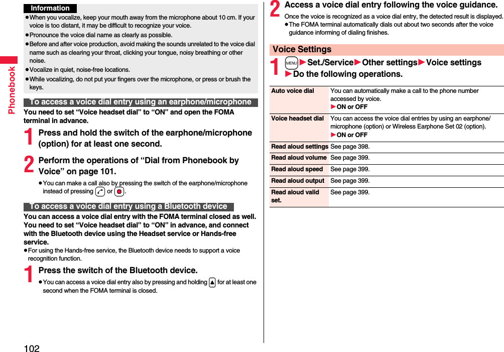 102PhonebookYou need to set “Voice headset dial” to “ON” and open the FOMA terminal in advance.1Press and hold the switch of the earphone/microphone (option) for at least one second.2Perform the operations of “Dial from Phonebook by Voice” on page 101.pYou can make a call also by pressing the switch of the earphone/microphone instead of pressing d or Oo.You can access a voice dial entry with the FOMA terminal closed as well. You need to set “Voice headset dial” to “ON” in advance, and connect with the Bluetooth device using the Headset service or Hands-free service.pFor using the Hands-free service, the Bluetooth device needs to support a voice recognition function.1Press the switch of the Bluetooth device.pYou can access a voice dial entry also by pressing and holding &lt; for at least one second when the FOMA terminal is closed.InformationpWhen you vocalize, keep your mouth away from the microphone about 10 cm. If your voice is too distant, it may be difficult to recognize your voice.pPronounce the voice dial name as clearly as possible.pBefore and after voice production, avoid making the sounds unrelated to the voice dial name such as clearing your throat, clicking your tongue, noisy breathing or other noise.pVocalize in quiet, noise-free locations.pWhile vocalizing, do not put your fingers over the microphone, or press or brush the keys.To access a voice dial entry using an earphone/microphoneTo access a voice dial entry using a Bluetooth device2Access a voice dial entry following the voice guidance.Once the voice is recognized as a voice dial entry, the detected result is displayed.pThe FOMA terminal automatically dials out about two seconds after the voice guidance informing of dialing finishes.1mSet./ServiceOther settingsVoice settingsDo the following operations.Voice SettingsAuto voice dial You can automatically make a call to the phone number accessed by voice.ON or OFFVoice headset dial You can access the voice dial entries by using an earphone/microphone (option) or Wireless Earphone Set 02 (option).ON or OFFRead aloud settings See page 398.Read aloud volume See page 399.Read aloud speed See page 399.Read aloud output See page 399.Read aloud valid set.See page 399.