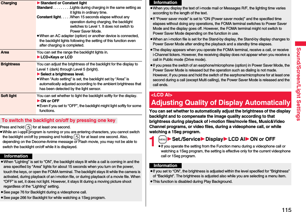 115Sound/Screen/Light SettingsPress and hold 5 for at least one second.pWhile an i-αppli program is running or you are entering characters, you cannot switch the backlight on/off by pressing and holding 5 for at least one second. Also, depending on the Decome-Anime message or Flash movie, you may not be able to switch the backlight on/off while it is displayed.Charging Standard or Constant lightStandard . . . . . . . . .Lights during charging in the same setting as it lights in ordinary time.Constant light. . . . .When 15 seconds elapse without any operation during charging, the backlight switches to Level 1. It does not switch to Power Saver Mode.pWhen an AC adapter (option) or another device is connected, the backlight lights following the setting of this function even after charging is completed.Area You can set the range the backlight lights in.LCD+Keys or LCDBrightness You can adjust the brightness of the backlight for the display to Level 1 (dark) through Level 5 (bright).Select a brightness level.pWhen “Auto setting” is set, the backlight set by “Area” is automatically adjusted according to the ambient brightness that has been detected by the light sensor.Soft light You can set whether to light the backlight softly for the display.ON or OFFpEven if you set to “OFF”, the backlight might light softly for some functions.To switch the backlight on/off by pressing one keyInformationpWhen “Lighting” is set to “ON”, the backlight stays lit while a call is coming in and the area specified by “Area” lights for about 15 seconds when you turn on the power, touch the keys, or open the FOMA terminal. The backlight stays lit while the camera is activated, during playback of an i-motion file, or during playback of a movie file. When “OFF” is set, it does not light. However, it stays lit during a moving picture shoot regardless of the “Lighting” setting.pSee page 76 for Backlight during a videophone call.pSee page 266 for Backlight for while watching a 1Seg program.You can set whether to automatically adjust the brightness of the display backlight and to compensate the image quality according to that brightness during playback of i-motion files/movie files, Music&amp;Video Channel programs, or video files, during a videophone call, or while watching a 1Seg program.1mSet./ServiceDisplayLCD AION or OFFpIf you operate the setting from the Function menu during a videophone call or watching a 1Seg program, the setting is effective only for the current videophone call or 1Seg program.pWhen you display the text of i-mode mail or Messages R/F, the lighting time varies according to the length of the text.pIf “Power saver mode” is set to “ON (Power saver mode)” and the specified time elapses without doing any operations, the FOMA terminal switches to Power Saver Mode and the display goes off. However, the FOMA terminal might not switch to Power Saver Mode depending on the function in use.pWhen an i-motion file is set for the Stand-by display, the Stand-by display changes to Power Saver Mode after ending the playback and a standby time elapses.pThe display appears when you operate the FOMA terminal, receive a call, or receive i-Channel tickers. However, the receiving display does not appear when you receive a call in Public mode (Drive mode). pIf you press the switch of an earphone/microphone (option) in Power Saver Mode, the Power Saver Mode is released but the operation such as dialing is not made. However, if you press and hold the switch of the earphone/microphone for at least one second during a call (except Multi calling), the Power Saver Mode is released and the call ends.&lt;LCD AI&gt;Adjusting Quality of Display AutomaticallyInformationInformationpIf you set to “ON”, the brightness is adjusted within the level specified for “Brightness” of “Backlight”. The brightness is adjusted also while you are selecting a menu item.pThis function is disabled during Play Background.