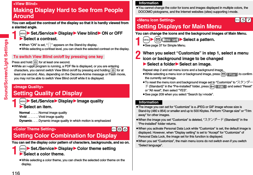 116Sound/Screen/Light SettingsYou can adjust the contrast of the display so that it is hardly viewed from a slanted angle.1mSet./ServiceDisplayView blindON or OFFSelect a contrast.pWhen “ON” is set, “ ” appears on the Stand-by display.pWhile selecting a contrast level, you can check the selected contrast on the display.Press and hold 8 for at least one second.pWhile an i-αppli program is running, a PDF file is displayed, or you are entering characters, you cannot switch View Blind on/off by pressing and holding 8 for at least one second. Also, depending on the Decome-Anime message or Flash movie, you may not be able to switch View Blind on/off while it is displayed.1mSet./ServiceDisplayImage qualitySelect an item.Normal  . . . . . Normal image qualityVivid . . . . . . .Vivid image qualityDynamic . . . .Dynamic image quality in which motion is emphasizedYou can set the display color pattern of characters, backgrounds, and so on.1mSet./ServiceDisplayColor theme settingSelect a color theme.pWhile selecting a color theme, you can check the selected color theme on the display.&lt;View Blind&gt;Making Display Hard to See from People AroundTo switch View Blind on/off by pressing one key&lt;Image Quality&gt;Setting Quality of Display+m-8-6&lt;Color Theme Setting&gt;Setting Color Combination for DisplayYou can change the icons and the background images of Main Menu.1ml()Select a pattern.pSee page 37 for Simple Menu.2When you select “Customize” in step 1, select a menu icon or background image to be changedSelect a folderSelect an image.Repeat step 2 and set menu icons and a background image.pWhile selecting a menu icon or background image, press l( ) to confirm the currently set image.pTo reset the menu icon and background image set to “Customize” to “スタンダード (Standard)” in the “Pre-installed” folder, press i( ) and select “Reset” or “All reset”, then select “YES”.pSee page 209 when you select “Search by i-mode”.InformationpYou cannot change the color for icons and images displayed in multiple colors, the DOCOMO pictograms, and the Internet websites (sites) supporting i-mode.+m-5-7&lt;Menu Icon Setting&gt;Setting Displays for Main MenuInformationpThe image you can set for “Customize” is a JPEG or GIF image whose size is Stand-by (480 x 854) or smaller and up to 500 Kbytes. Perform “Change size” or “Trim away” for other images.pWhen the image you set “Customize” is deleted, “スタンダード (Standard)” in the “Pre-installed” folder returns.pWhen you activate Personal Data Lock while “Customize” is set, the default image is displayed. However, when “Display setting” is set to “Accept” for “Customize” of Personal Data Lock, the image set for this function is displayed.pWhen you set “Customize”, the main menu icons do not switch even if you switch “Select language”.