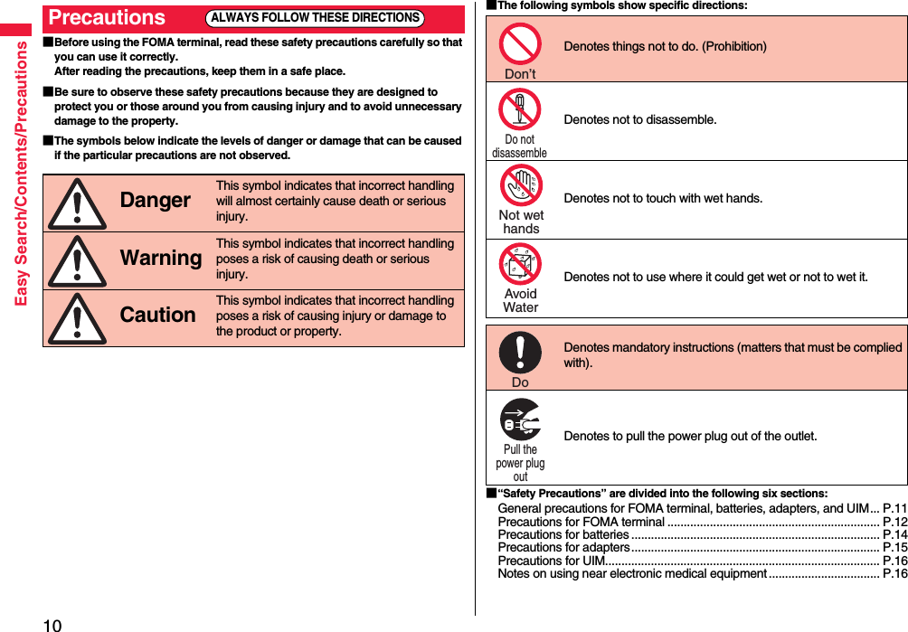 10Easy Search/Contents/Precautions■Before using the FOMA terminal, read these safety precautions carefully so that you can use it correctly.After reading the precautions, keep them in a safe place.■Be sure to observe these safety precautions because they are designed to protect you or those around you from causing injury and to avoid unnecessary damage to the property.■The symbols below indicate the levels of danger or damage that can be caused if the particular precautions are not observed.Precautions Danger This symbol indicates that incorrect handling will almost certainly cause death or serious injury. Warning This symbol indicates that incorrect handling poses a risk of causing death or serious injury. Caution This symbol indicates that incorrect handling poses a risk of causing injury or damage to the product or property.ALWAYS FOLLOW THESE DIRECTIONS■The following symbols show specific directions:■“Safety Precautions” are divided into the following six sections:General precautions for FOMA terminal, batteries, adapters, and UIM... P.11Precautions for FOMA terminal ................................................................. P.12Precautions for batteries ............................................................................ P.14Precautions for adapters............................................................................ P.15Precautions for UIM.................................................................................... P.16Notes on using near electronic medical equipment .................................. P.16Denotes things not to do. (Prohibition) Denotes not to disassemble. Denotes not to touch with wet hands.Denotes not to use where it could get wet or not to wet it. Denotes mandatory instructions (matters that must be complied with). Denotes to pull the power plug out of the outlet.Don’t Do not disassemble Not wethandsAvoidWaterDo Pull the power plug out 