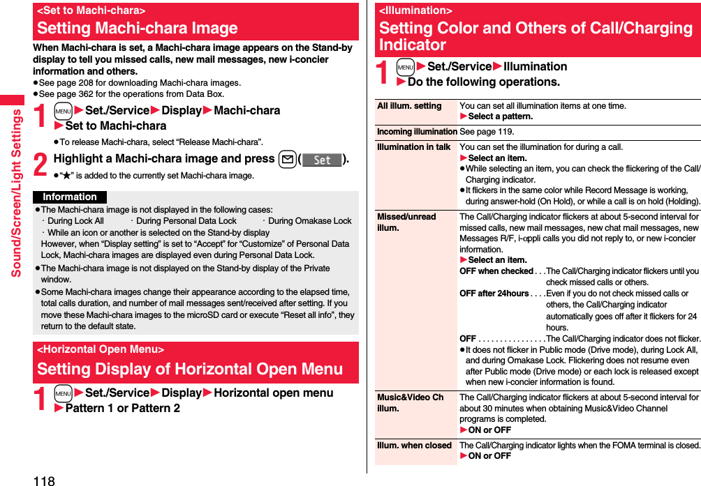 118Sound/Screen/Light SettingsWhen Machi-chara is set, a Machi-chara image appears on the Stand-by display to tell you missed calls, new mail messages, new i-concier information and others.pSee page 208 for downloading Machi-chara images.pSee page 362 for the operations from Data Box.1mSet./ServiceDisplayMachi-charaSet to Machi-charapTo release Machi-chara, select “Release Machi-chara”.2Highlight a Machi-chara image and press l().p“★” is added to the currently set Machi-chara image.1mSet./ServiceDisplayHorizontal open menuPattern 1 or Pattern 2&lt;Set to Machi-chara&gt;Setting Machi-chara ImageInformationpThe Machi-chara image is not displayed in the following cases:・During Lock All ・During Personal Data Lock ・During Omakase Lock・While an icon or another is selected on the Stand-by displayHowever, when “Display setting” is set to “Accept” for “Customize” of Personal Data Lock, Machi-chara images are displayed even during Personal Data Lock.pThe Machi-chara image is not displayed on the Stand-by display of the Private window.pSome Machi-chara images change their appearance according to the elapsed time, total calls duration, and number of mail messages sent/received after setting. If you move these Machi-chara images to the microSD card or execute “Reset all info”, they return to the default state.&lt;Horizontal Open Menu&gt;Setting Display of Horizontal Open Menu1mSet./ServiceIlluminationDo the following operations.&lt;Illumination&gt;Setting Color and Others of Call/Charging IndicatorAll illum. setting You can set all illumination items at one time.Select a pattern.Incoming illuminationSee page 119.Illumination in talk You can set the illumination for during a call.Select an item.pWhile selecting an item, you can check the flickering of the Call/Charging indicator.pIt flickers in the same color while Record Message is working, during answer-hold (On Hold), or while a call is on hold (Holding).Missed/unread illum.The Call/Charging indicator flickers at about 5-second interval for missed calls, new mail messages, new chat mail messages, new Messages R/F, i-αppli calls you did not reply to, or new i-concier information.Select an item.OFF when checked. . .The Call/Charging indicator flickers until you check missed calls or others.OFF after 24hours. . . .Even if you do not check missed calls or others, the Call/Charging indicator automatically goes off after it flickers for 24 hours.OFF . . . . . . . . . . . . . . . .The Call/Charging indicator does not flicker.pIt does not flicker in Public mode (Drive mode), during Lock All, and during Omakase Lock. Flickering does not resume even after Public mode (Drive mode) or each lock is released except when new i-concier information is found.Music&amp;Video Ch illum.The Call/Charging indicator flickers at about 5-second interval for about 30 minutes when obtaining Music&amp;Video Channel programs is completed.ON or OFFIllum. when closedThe Call/Charging indicator lights when the FOMA terminal is closed.ON or OFF