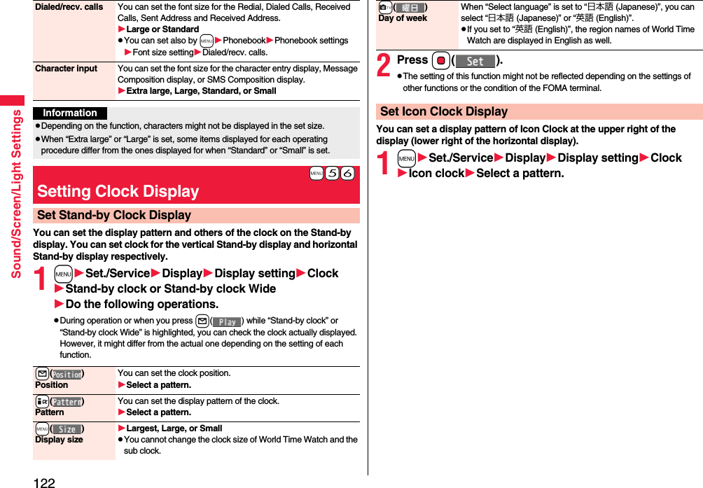 122Sound/Screen/Light SettingsYou can set the display pattern and others of the clock on the Stand-by display. You can set clock for the vertical Stand-by display and horizontal Stand-by display respectively.1mSet./ServiceDisplayDisplay settingClockStand-by clock or Stand-by clock WideDo the following operations.pDuring operation or when you press l( ) while “Stand-by clock” or “Stand-by clock Wide” is highlighted, you can check the clock actually displayed. However, it might differ from the actual one depending on the setting of each function.Dialed/recv. calls You can set the font size for the Redial, Dialed Calls, Received Calls, Sent Address and Received Address.Large or StandardpYou can set also by mPhonebookPhonebook settingsFont size settingDialed/recv. calls.Character input You can set the font size for the character entry display, Message Composition display, or SMS Composition display. Extra large, Large, Standard, or SmallInformationpDepending on the function, characters might not be displayed in the set size.pWhen “Extra large” or “Large” is set, some items displayed for each operating procedure differ from the ones displayed for when “Standard” or “Small” is set.+m-5-6Setting Clock DisplaySet Stand-by Clock Display+l()PositionYou can set the clock position.Select a pattern.+i()PatternYou can set the display pattern of the clock.Select a pattern.+m()Display sizeLargest, Large, or SmallpYou cannot change the clock size of World Time Watch and the sub clock.2Press Oo().pThe setting of this function might not be reflected depending on the settings of other functions or the condition of the FOMA terminal.You can set a display pattern of Icon Clock at the upper right of the display (lower right of the horizontal display).1mSet./ServiceDisplayDisplay settingClockIcon clockSelect a pattern.+c()Day of weekWhen “Select language” is set to “日本語 (Japanese)”, you can select “日本語 (Japanese)” or “英語 (English)”.pIf you set to “英語 (English)”, the region names of World Time Watch are displayed in English as well.Set Icon Clock Display