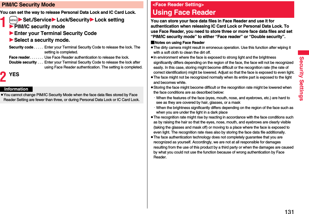 131Security SettingsYou can set the way to release Personal Data Lock and IC Card Lock.1mSet./ServiceLock/SecurityLock settingPIM/IC security modeEnter your Terminal Security CodeSelect a security mode.Security code. . . . .  Enter your Terminal Security Code to release the lock. The setting is completed.Face reader. . . . . . .  Use Face Reader authentication to release the lock.Double security . . .  Enter your Terminal Security Code to release the lock after using Face Reader authentication. The setting is completed.2YESPIM/IC Security ModeInformationpYou cannot change PIM/IC Security Mode when the face data files stored by Face Reader Setting are fewer than three, or during Personal Data Lock or IC Card Lock.You can store your face data files in Face Reader and use it for authentication when releasing IC Card Lock or Personal Data Lock. To use Face Reader, you need to store three or more face data files and set “PIM/IC security mode” to either “Face reader” or “Double security”.■Notes on using Face ReaderpThe dirty camera might result in erroneous operation. Use this function after wiping it with a soft cloth to clean the dirt off.pIn environment where the face is exposed to strong light and the brightness significantly differs depending on the region of the face, the face will not be recognized easily. In this case, storing might become difficult or the recognition rate (the rate of correct identification) might be lowered. Adjust so that the face is exposed to even light.pThe face might not be recognized normally when its entire part is exposed to the light and becomes white.pStoring the face might become difficult or the recognition rate might be lowered when the face conditions are as described below:・When the features of the face (eyes, mouth, nose, and eyebrows, etc.) are hard to see as they are covered by hair, glasses, or a mask・When the brightness significantly differs depending on the region of the face such as when you are under the light in a dark placepThe recognition rate might rise by reacting in accordance with the face conditions such as by raising the hair so that the eyes, nose, mouth, and eyebrows are clearly visible (taking the glasses and mask off) or moving to a place where the face is exposed to even light. The recognition rate rises also by storing the face data file additionally.pThe face authentication technology does not completely guarantee that you are recognized as yourself. Accordingly, we are not at all responsible for damages resulting from the use of this product by a third party or when the damages are caused by what you could not use the function because of wrong authentication by Face Reader.&lt;Face Reader Setting&gt;Using Face Reader