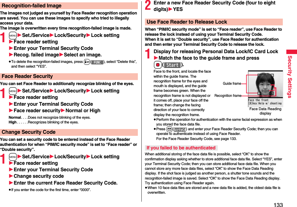 133Security SettingsThe images not judged as yourself by Face Reader recognition operation are saved. You can use these images to specify who tried to illegally access your data.The image is overwritten every time recognition-failed image is made.1mSet./ServiceLock/SecurityLock settingFace reader settingEnter your Terminal Security CodeRecog. failed imageSelect an image.pTo delete the recognition-failed images, press i( ), select “Delete this”, and then select “YES”.You can set Face Reader to additionally recognize blinking of the eyes.1mSet./ServiceLock/SecurityLock settingFace reader settingEnter your Terminal Security CodeFace reader securityNormal or HighNormal. . . .Does not recognize blinking of the eyes.High . . . . . .Recognizes blinking of the eyes.You can set a security code to be entered instead of the Face Reader authentication for when “PIM/IC security mode” is set to “Face reader” or “Double security”.1mSet./ServiceLock/SecurityLock settingFace reader settingEnter your Terminal Security CodeChange security codeEnter the current Face Reader Security Code.pIf you enter the code for the first time, enter “0000”.Recognition-failed ImageFace Reader SecurityChange Security Code2Enter a new Face Reader Security Code (four to eight digits)YESWhen “PIM/IC security mode” is set to “Face reader”, use Face Reader to release the lock instead of using your Terminal Security Code.When it is set to “Double security”, use Face Reader for authentication and then enter your Terminal Security Code to release the lock.1Display for releasing Personal Data Lock/IC Card LockMatch the face to the guide frame and press Oo().Face to the front, and locate the face within the guide frame. The recognition frame for the eyes and mouth is displayed, and the guide frame becomes green. When the recognition frame is not displayed or it comes off, place your face off the frame; then change the facing direction of your face to correctly display the recognition frame.pPerform the operation for authentication with the same facial expression as when you stored the face data file.pPress l( ) and enter your Face Reader Security Code; then you can operate to authenticate instead of using Face Reader. For the Face Reader Security Code, see page 133.When additional storing of the face data file is possible, select “OK” to show the confirmation display asking whether to store additional face data file. Select “YES”, enter your Terminal Security Code; then you can store additional face data file. When you cannot store any more face data files, select “OK” to show the Face Data Reading display. If the shot face is judged as another person, a shutter tone sounds and the recognition-failed image is saved. Select “OK” to show the Face Data Reading display. Try authentication using Face Reader again.pWhen 10 face data files are stored and a new data file is added, the oldest data file is overwritten.Use Face Reader to Release LockFace Data Reading displayGuide frameRecognition frameIf you failed to be authenticated