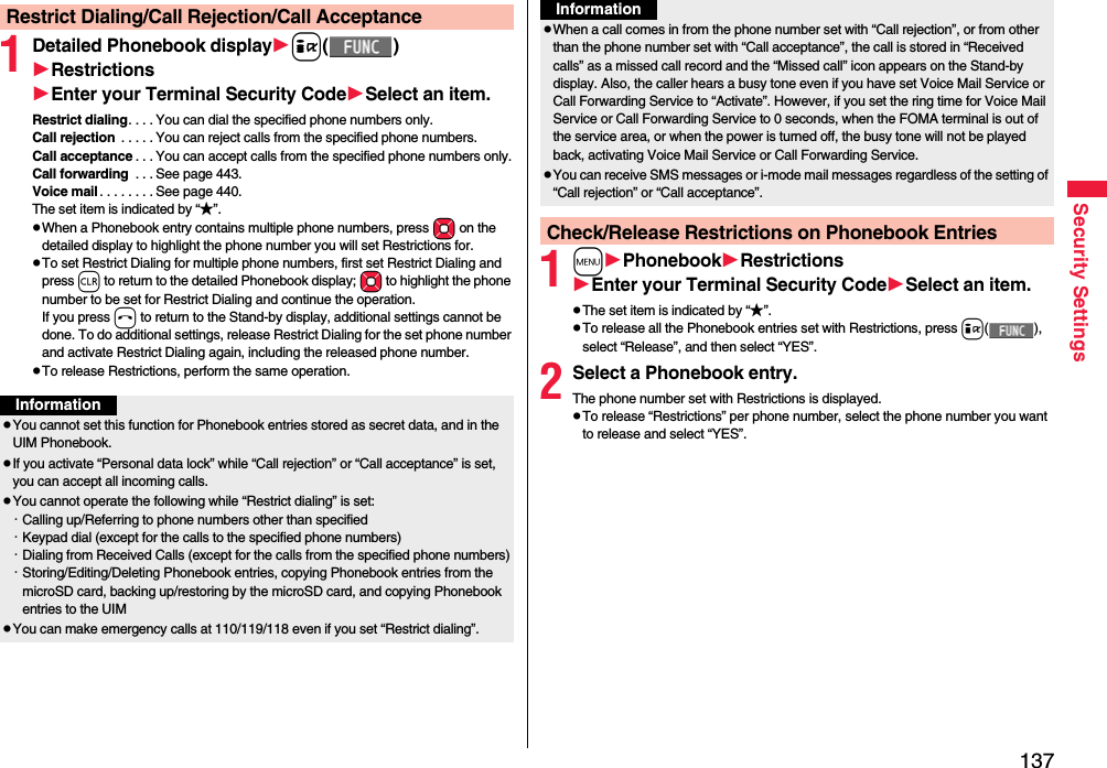 137Security Settings1Detailed Phonebook displayi()RestrictionsEnter your Terminal Security CodeSelect an item.Restrict dialing. . . . You can dial the specified phone numbers only.Call rejection  . . . . . You can reject calls from the specified phone numbers.Call acceptance . . . You can accept calls from the specified phone numbers only.Call forwarding  . . . See page 443.Voice mail . . . . . . . . See page 440.The set item is indicated by “★”.pWhen a Phonebook entry contains multiple phone numbers, press Mo on the detailed display to highlight the phone number you will set Restrictions for.pTo set Restrict Dialing for multiple phone numbers, first set Restrict Dialing and press r to return to the detailed Phonebook display; Mo to highlight the phone number to be set for Restrict Dialing and continue the operation. If you press h to return to the Stand-by display, additional settings cannot be done. To do additional settings, release Restrict Dialing for the set phone number and activate Restrict Dialing again, including the released phone number.pTo release Restrictions, perform the same operation.Restrict Dialing/Call Rejection/Call AcceptanceInformationpYou cannot set this function for Phonebook entries stored as secret data, and in the UIM Phonebook.pIf you activate “Personal data lock” while “Call rejection” or “Call acceptance” is set, you can accept all incoming calls.pYou cannot operate the following while “Restrict dialing” is set:・Calling up/Referring to phone numbers other than specified・Keypad dial (except for the calls to the specified phone numbers)・Dialing from Received Calls (except for the calls from the specified phone numbers)・Storing/Editing/Deleting Phonebook entries, copying Phonebook entries from the microSD card, backing up/restoring by the microSD card, and copying Phonebook entries to the UIMpYou can make emergency calls at 110/119/118 even if you set “Restrict dialing”.1mPhonebookRestrictionsEnter your Terminal Security CodeSelect an item.pThe set item is indicated by “★”.pTo release all the Phonebook entries set with Restrictions, press i(), select “Release”, and then select “YES”.2Select a Phonebook entry.The phone number set with Restrictions is displayed.pTo release “Restrictions” per phone number, select the phone number you want to release and select “YES”.pWhen a call comes in from the phone number set with “Call rejection”, or from other than the phone number set with “Call acceptance”, the call is stored in “Received calls” as a missed call record and the “Missed call” icon appears on the Stand-by display. Also, the caller hears a busy tone even if you have set Voice Mail Service or Call Forwarding Service to “Activate”. However, if you set the ring time for Voice Mail Service or Call Forwarding Service to 0 seconds, when the FOMA terminal is out of the service area, or when the power is turned off, the busy tone will not be played back, activating Voice Mail Service or Call Forwarding Service.pYou can receive SMS messages or i-mode mail messages regardless of the setting of “Call rejection” or “Call acceptance”.Check/Release Restrictions on Phonebook EntriesInformation
