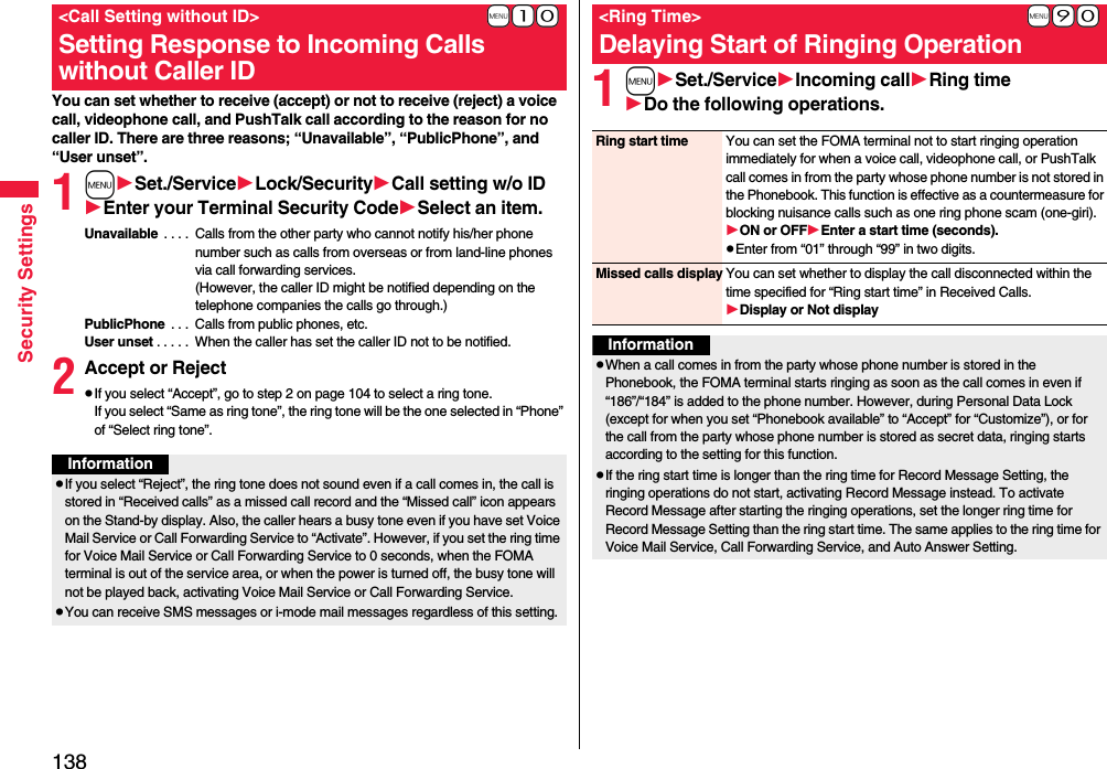 138Security SettingsYou can set whether to receive (accept) or not to receive (reject) a voice call, videophone call, and PushTalk call according to the reason for no caller ID. There are three reasons; “Unavailable”, “PublicPhone”, and “User unset”.1mSet./ServiceLock/SecurityCall setting w/o IDEnter your Terminal Security CodeSelect an item.Unavailable  . . . .  Calls from the other party who cannot notify his/her phone number such as calls from overseas or from land-line phones via call forwarding services.(However, the caller ID might be notified depending on the telephone companies the calls go through.)PublicPhone  . . .  Calls from public phones, etc.User unset . . . . .  When the caller has set the caller ID not to be notified.2Accept or RejectpIf you select “Accept”, go to step 2 on page 104 to select a ring tone. If you select “Same as ring tone”, the ring tone will be the one selected in “Phone” of “Select ring tone”.+m-1-0&lt;Call Setting without ID&gt;Setting Response to Incoming Calls without Caller IDInformationpIf you select “Reject”, the ring tone does not sound even if a call comes in, the call is stored in “Received calls” as a missed call record and the “Missed call” icon appears on the Stand-by display. Also, the caller hears a busy tone even if you have set Voice Mail Service or Call Forwarding Service to “Activate”. However, if you set the ring time for Voice Mail Service or Call Forwarding Service to 0 seconds, when the FOMA terminal is out of the service area, or when the power is turned off, the busy tone will not be played back, activating Voice Mail Service or Call Forwarding Service.pYou can receive SMS messages or i-mode mail messages regardless of this setting.1mSet./ServiceIncoming callRing timeDo the following operations.+m-9-0&lt;Ring Time&gt;Delaying Start of Ringing OperationRing start time You can set the FOMA terminal not to start ringing operation immediately for when a voice call, videophone call, or PushTalk call comes in from the party whose phone number is not stored in the Phonebook. This function is effective as a countermeasure for blocking nuisance calls such as one ring phone scam (one-giri).ON or OFFEnter a start time (seconds).pEnter from “01” through “99” in two digits.Missed calls display You can set whether to display the call disconnected within the time specified for “Ring start time” in Received Calls.Display or Not displayInformationpWhen a call comes in from the party whose phone number is stored in the Phonebook, the FOMA terminal starts ringing as soon as the call comes in even if “186”/“184” is added to the phone number. However, during Personal Data Lock (except for when you set “Phonebook available” to “Accept” for “Customize”), or for the call from the party whose phone number is stored as secret data, ringing starts according to the setting for this function.pIf the ring start time is longer than the ring time for Record Message Setting, the ringing operations do not start, activating Record Message instead. To activate Record Message after starting the ringing operations, set the longer ring time for Record Message Setting than the ring start time. The same applies to the ring time for Voice Mail Service, Call Forwarding Service, and Auto Answer Setting.