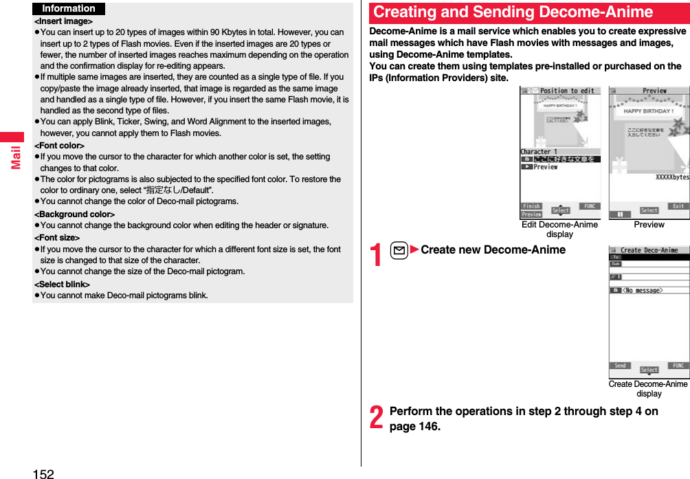 152MailInformation&lt;Insert image&gt;pYou can insert up to 20 types of images within 90 Kbytes in total. However, you can insert up to 2 types of Flash movies. Even if the inserted images are 20 types or fewer, the number of inserted images reaches maximum depending on the operation and the confirmation display for re-editing appears.pIf multiple same images are inserted, they are counted as a single type of file. If you copy/paste the image already inserted, that image is regarded as the same image and handled as a single type of file. However, if you insert the same Flash movie, it is handled as the second type of files.pYou can apply Blink, Ticker, Swing, and Word Alignment to the inserted images, however, you cannot apply them to Flash movies.&lt;Font color&gt;pIf you move the cursor to the character for which another color is set, the setting changes to that color.pThe color for pictograms is also subjected to the specified font color. To restore the color to ordinary one, select “指定なし/Default”.pYou cannot change the color of Deco-mail pictograms.&lt;Background color&gt;pYou cannot change the background color when editing the header or signature.&lt;Font size&gt;pIf you move the cursor to the character for which a different font size is set, the font size is changed to that size of the character.pYou cannot change the size of the Deco-mail pictogram.&lt;Select blink&gt;pYou cannot make Deco-mail pictograms blink.Decome-Anime is a mail service which enables you to create expressive mail messages which have Flash movies with messages and images, using Decome-Anime templates.You can create them using templates pre-installed or purchased on the IPs (Information Providers) site.1lCreate new Decome-Anime2Perform the operations in step 2 through step 4 on page 146.Creating and Sending Decome-AnimeEdit Decome-Anime displayPreviewCreate Decome-Anime display